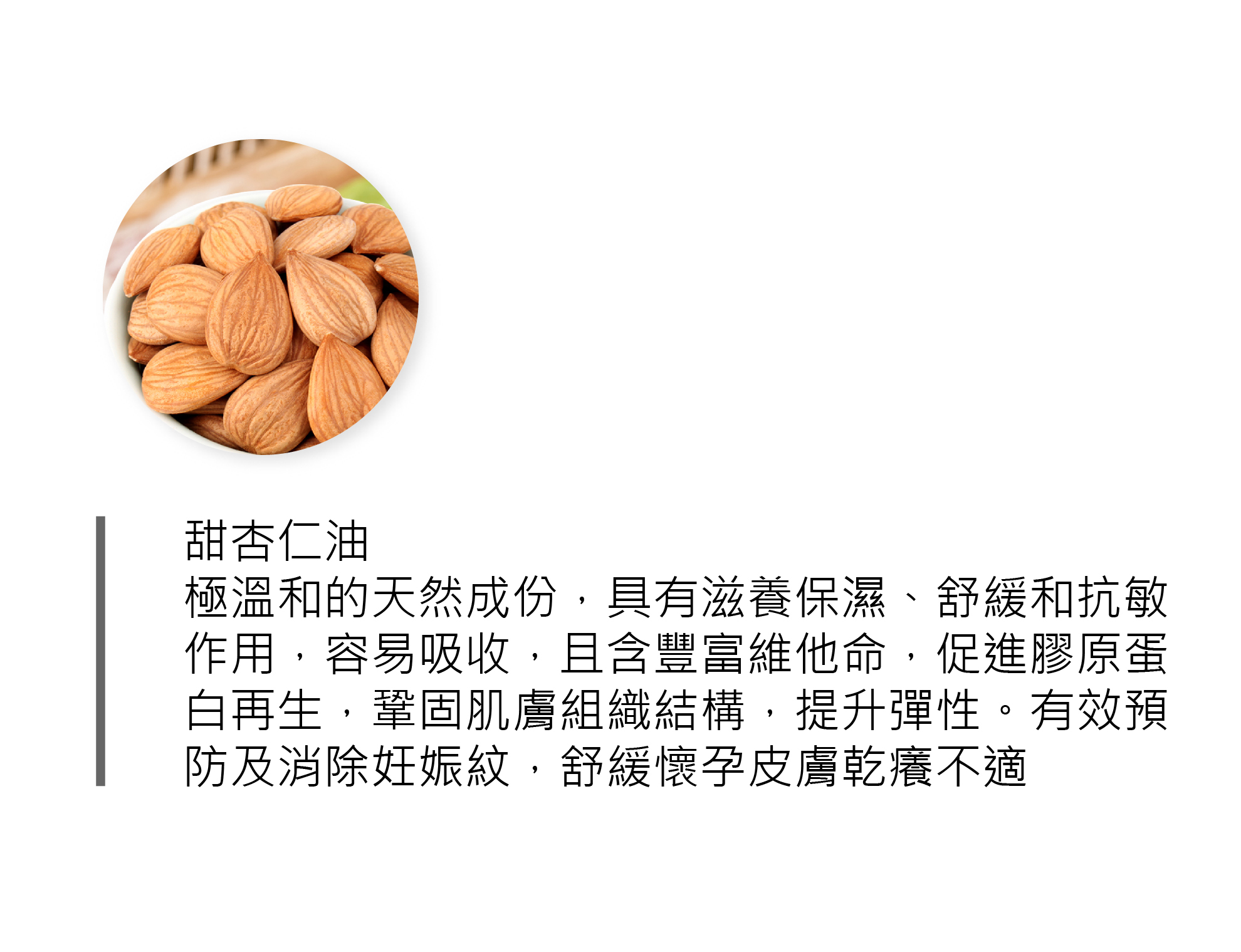 甜杏仁油 極溫和的天然成份,具有滋養保濕、舒緩和抗敏 作用,容易吸收,且含豐富維他命,促進膠原蛋 白再生,鞏固肌膚組織結構,提升彈性。有效預防及消除妊娠紋(肚紋),舒緩懷孕皮膚乾癢不適