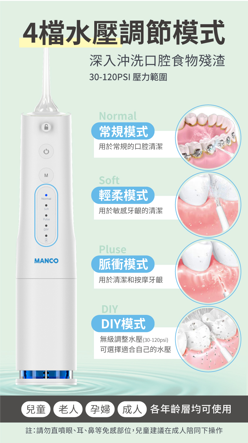 4檔水壓調節模式深入沖洗口腔食物殘渣30-120PSI 壓力範圍M常規模式用於常規的口腔清潔NormalSoft輕柔模式用於敏感牙齦的清潔DIYMANCOPluse脈衝模式用於清潔和按摩牙齦DIYDIY模式無級調整水壓(30-120psi)可選擇適合自己的水壓兒童老人孕婦成人各年齡層均可使用註:請勿直噴眼、耳、鼻等免感部位,兒童建議在成人陪同下操作