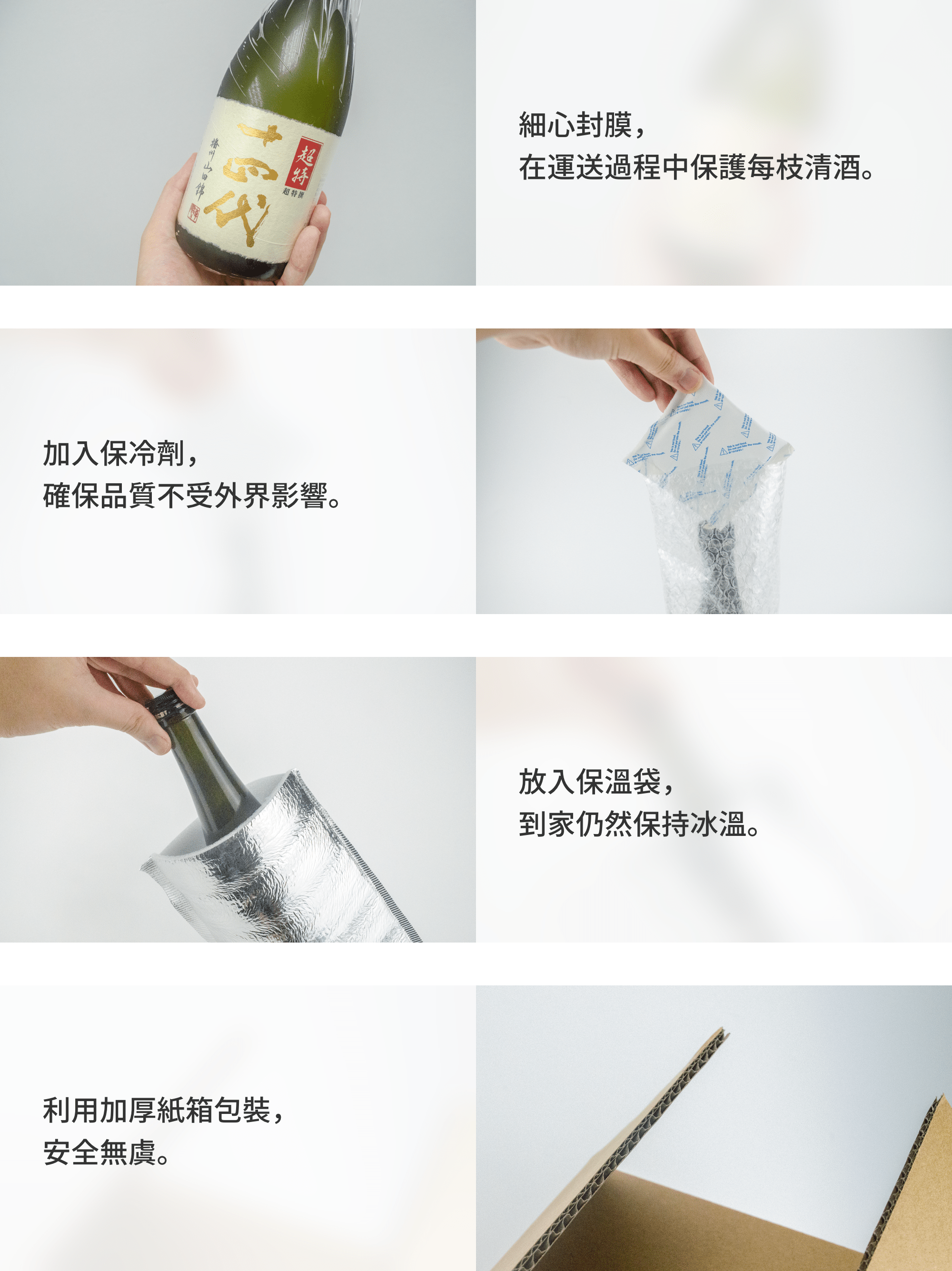 細心封膜,在運送過程中保護每枝清酒;加入保冷劑,確保品質不受外界影響;放入保溫袋,到家仍然保持冰溫;利用加厚紙箱包裝,安全無虞。