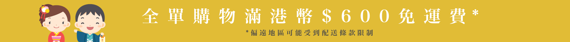 全單購物滿港幣$600免運費* (偏遠地區可能受到配送條款限制)