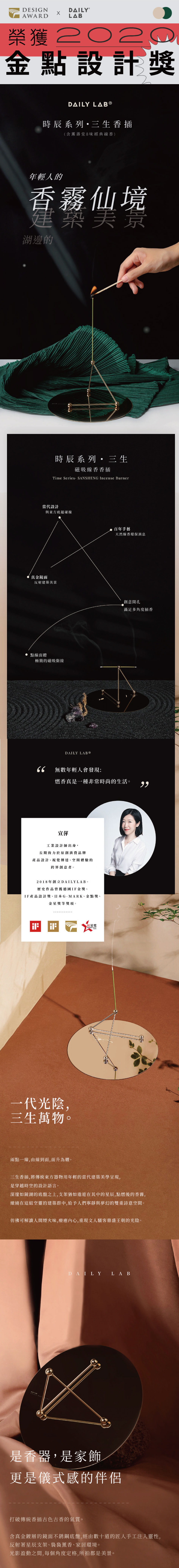 DESIGNAWARDLA榮獲2020金點設計獎DAILY LAB 時辰系列香插(含壽堂8味經典線香)年輕人的香霧仙境建築美景湖邊的時辰系列・三生磁吸線香香插Time  SANSHENG Incense Burner當代設計與東方底蘊碰撞真金鏡面反射建築美景點線面體極簡的磁吸銜接DAILY 百年手藝天然線香環保消息創意開孔滿足多角度插香66無數年輕人會發現:燃香真是一種非常時尚的生活。宣萍工業設計師出身,長期致力於原創消費品牌產品設計、視覺傳達、空間體驗的跨界創意者。2018年創立DAILYLAB。歷史作品曾獲德國IF金獎、IF產品設計獎、日本G-MARK、金點獎、金星獎等獎項。B红星奖一代光陰,三生萬物。兩點一線,由線到面,面升為體。三生香插,將傳統東方器物用年輕的當代建築美學呈現,是穿越時空的設計語言。深邃如鏡湖的底盤之上,支架猶如遨遊在其中的星辰,點燃後的香霧,繚繞在這組空靈的建築群中,給予人們寧靜與夢幻的雙重詩意空間。彷彿可解讀人間煙火味,療癒內心,重現文人騷客鼎盛王朝的光陰。DAILY LAB是香器,是家飾更是儀式感的伴侶打破傳統香插古色古香的氣質。含真金鍍層的鏡面不銹鋼底盤,經由數十道的匠人手工注入靈性,反射著星辰支架、裊裊薰香、家居環境。光影盈動之間,每個角度定格,所拍都是美景。