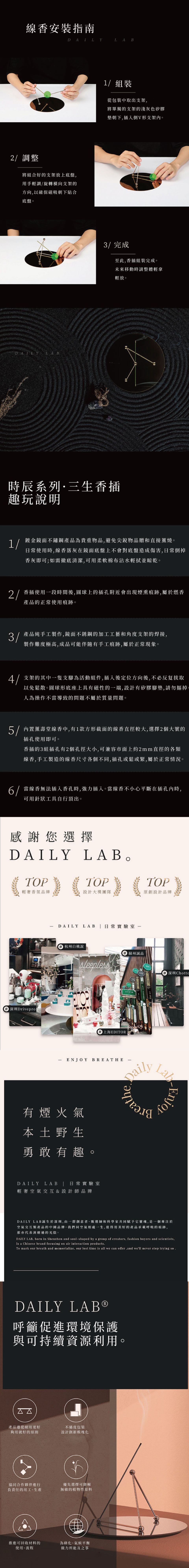 線香安裝指南DAILYLAB2/調整將組合好的支架放上底盤用手輕調/旋轉橫向支架的方向以確保磁吸朝下貼合底盤。DAILY LAB1/組裝從包裝中取出支架將單獨的支架的淺灰色矽膠墊朝下,插入倒V形支架內。3/完成至此,香插組裝完成。未來移動時請整體輕拿輕放。時辰系列·三生香插趣玩說明1/鍍金鏡面不鏽鋼產品為貴重物品,避免尖銳物品贈和直接燒。使用時,線香落灰在鏡面底盤上不會對底盤造成傷害,日常倒掉香灰即可;如需徹底清潔,可用柔軟棉布沾水輕拭並晾乾。2/香插使用段時間後,圓球上的插孔附近會出現煙熏痕跡,屬於燃香產品的正常使用痕跡。產品純手工製作,鏡面不銹鋼的加工工藝和角度支架的焊接,製作難度極高,成品可能伴隨有手工痕跡,屬於正常現象。4/支架的其中一隻支腳為活動組件,插入後定位方向後,不必反复拔取以免鬆散。圓球形底座上具有磁性的一端,設計有矽膠腳墊,請勿摳掉人為操作不當導致的問題不屬於質量問題。5/內置壽堂線香中,有1款方形截面的線香直徑較大,選擇2個大號的插孔使用即可。香插的3組插孔有2個孔徑大小,可兼容市面上約2mm直徑的各類線香,手工製造的線香尺寸各個不同,插孔或鬆或緊,屬於正常情況。6/當線香無法插入香孔時,強力插入。當線香不小心平斷在插孔內時,可用針狀工具自行頂出。感謝您選擇DAILYTOPLAB。TOPTOP輕奢香氛品牌設計大獎團隊原創設計品牌DAILY杭州白桃說LAB 日常實驗室一sleepless 蘇州誠品1292深圳Chotta深圳Drivepro 上海EDITORENJOY BREATHE有煙火氣本土野生勇敢有趣。DAILY LAB | 日常實驗室輕奢空氣交互&設計師品牌DailyLabEnjoyDAILY LAB誕生於深圳,由一群創意者、甄選師和科學家共同賦予它靈魂,是一個專注於空氣交互類產品的中國品牌。我們同空氣相處一生,值得用美好的產品呼吸的痕跡,那亦代表消磨過的光陰。DAILY LAB, born in Shenzhen and soul-shaped by a group of creators, fashion buyers and scientistsIs a Chinese brand focusing on air interaction productsTo mark our breath and memorialize, our lost time is all we can offerand we'll never stop trying so .DAILY 呼籲促進環境保護與可持續資源利用。ΔΔ產品遵從耐用更好不過度包裝夠用就好的原則設計創新模塊化協同合作夥伴進行優先選擇可降解負責任的用工、生產無敏的植物性原料推進可回收材料的使用、流程為、氣候平衡做力所能及之事