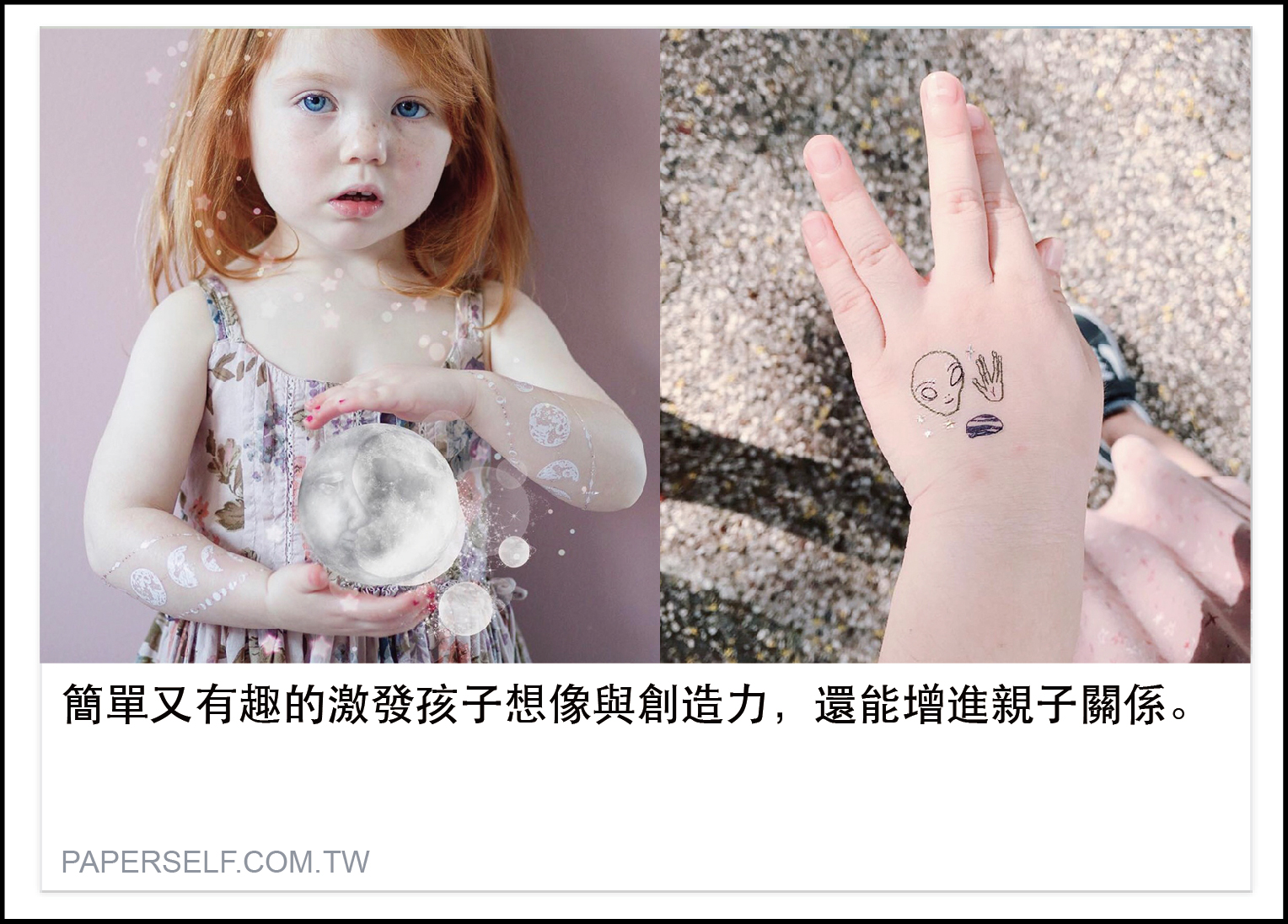 有想像力才能創造，有創造才能成就自已，從咿咿呀呀開始事事都好奇想嘗試的孩子，一小件事物都會深遠的影響孩子的認知學習，爸媽們希望挑選的玩具不單只是好玩，還能對小孩能夠有啟發的作用，紋身貼紙是許多爸媽非常喜歡購買給孩子的玩具，能夠達到：  1