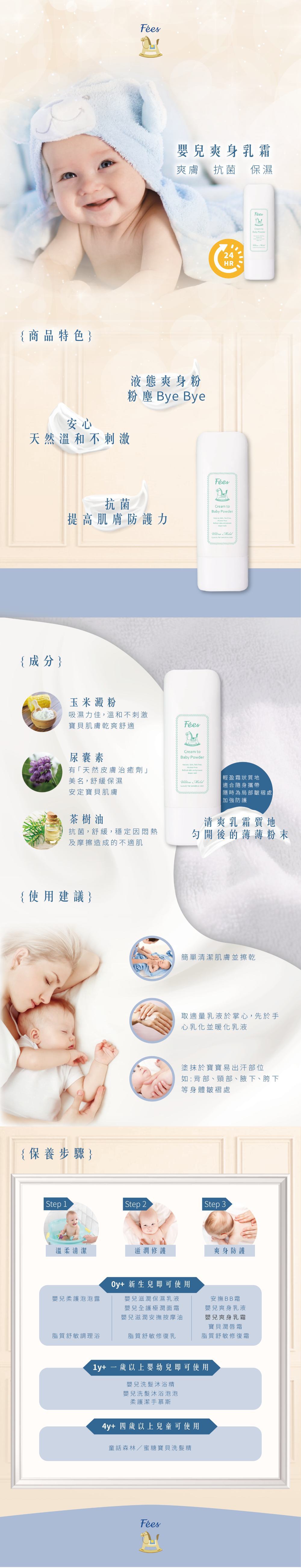 嬰兒爽身乳霜爽膚 抗菌 保濕{商品特色安心天然溫和不刺激液態爽身粉粉塵 Bye Bye抗菌Crea 24HRBaby Powder提高肌膚防護力 {成分玉米澱粉吸濕力佳溫和不刺激寶貝肌膚乾爽舒適尿囊素有天然皮膚治癒劑」美名舒緩保濕安定寶貝肌膚茶樹油抗菌,舒緩,穩定因悶熱及摩擦造成的不適肌{使用建議}{保養步驟}m toBaby Powder, ,  Cream to    輕盈霜狀質地適合隨身攜帶「隨時為局部皺褶處加強防護清爽乳霜質地開後的薄薄粉末簡單清潔肌膚並擦乾取適量乳液於掌心,先於手心乳化並暖化乳液塗抹於寶寶易出汗部位如:背部、頸部、腋下、胯下等身體皺褶處 Step 1Step 2 Step 3溫柔清潔滋潤修護爽身防護Oy+ 新生兒即可使用嬰兒柔護泡泡露嬰兒滋潤保濕乳液嬰兒全護極潤面霜嬰兒滋潤安撫按摩油安撫BB霜嬰兒爽身乳液嬰兒爽身乳霜寶貝潤唇霜脂質舒敏調理浴脂質舒敏修復乳脂質舒敏修復霜1y+ 一歲以上嬰幼兒即可使用嬰兒洗髮沐浴精嬰兒洗髮沐浴泡泡柔護潔手慕斯4y+ 四歲以上兒童可使用童話森林/蜜糖寶貝洗髮精Fées