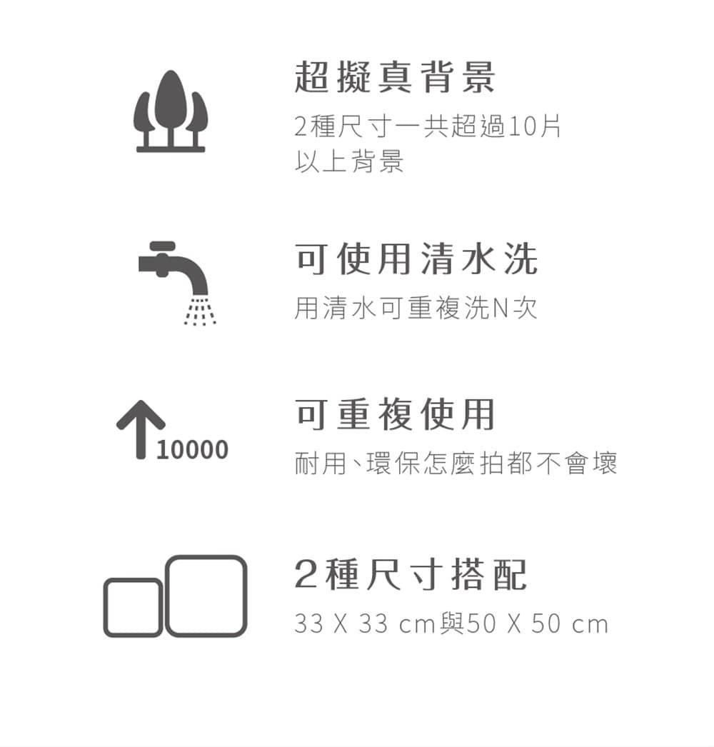 超好拍背景神器特色1. 超擬真背景-2種尺寸一共超過10片以上背景2.可使用清水洗-可使用清水洗，用清水可重複洗N次3.可重複使用-耐用、環保怎麼拍都不會壞4. 2種尺寸搭配，33X33CM與50X50CM