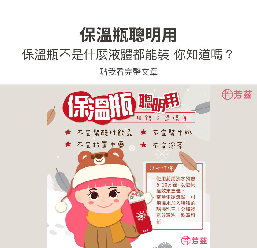 花妞教你保溫瓶聰明用，不然用錯可能會傷身喔，保溫瓶不宜裝酸性飲品，也不宜裝牛奶、放置中藥，更不宜泡茶，另外貼心叮嚀，使用前沸水預熱5-10分鐘，保溫效果更好，用溫水稀釋醋30分鐘後，充分清洗，乾淨如新。