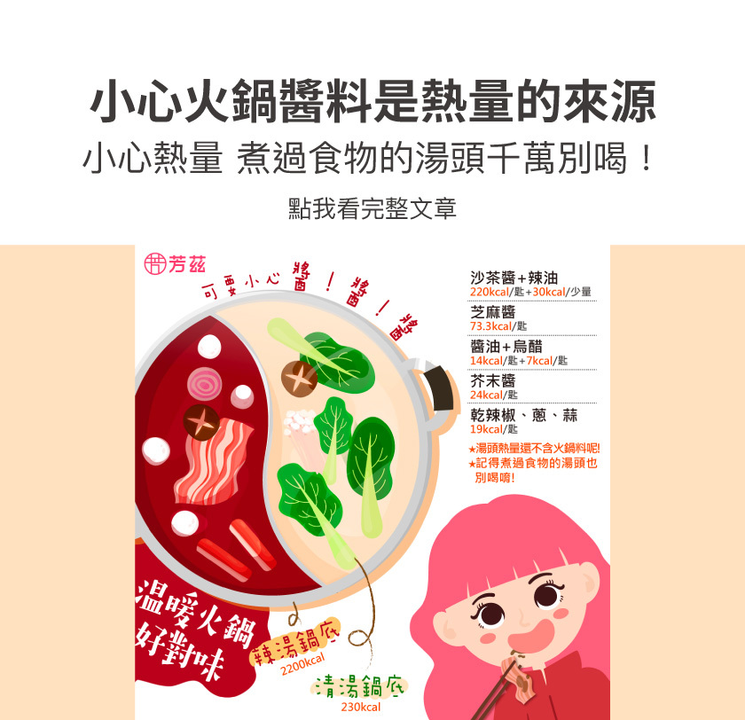 冬天吃火鍋溫暖又對味，但也要小心醬料是熱量的來源喔，沙茶醬加上辣油就有可能250大卡，芝麻醬一匙也有73.3大卡左右，醬油加烏醋大概有20大卡，芥末醬也有24大卡，另外別忘了湯頭的熱量也很高，要特別注意了。