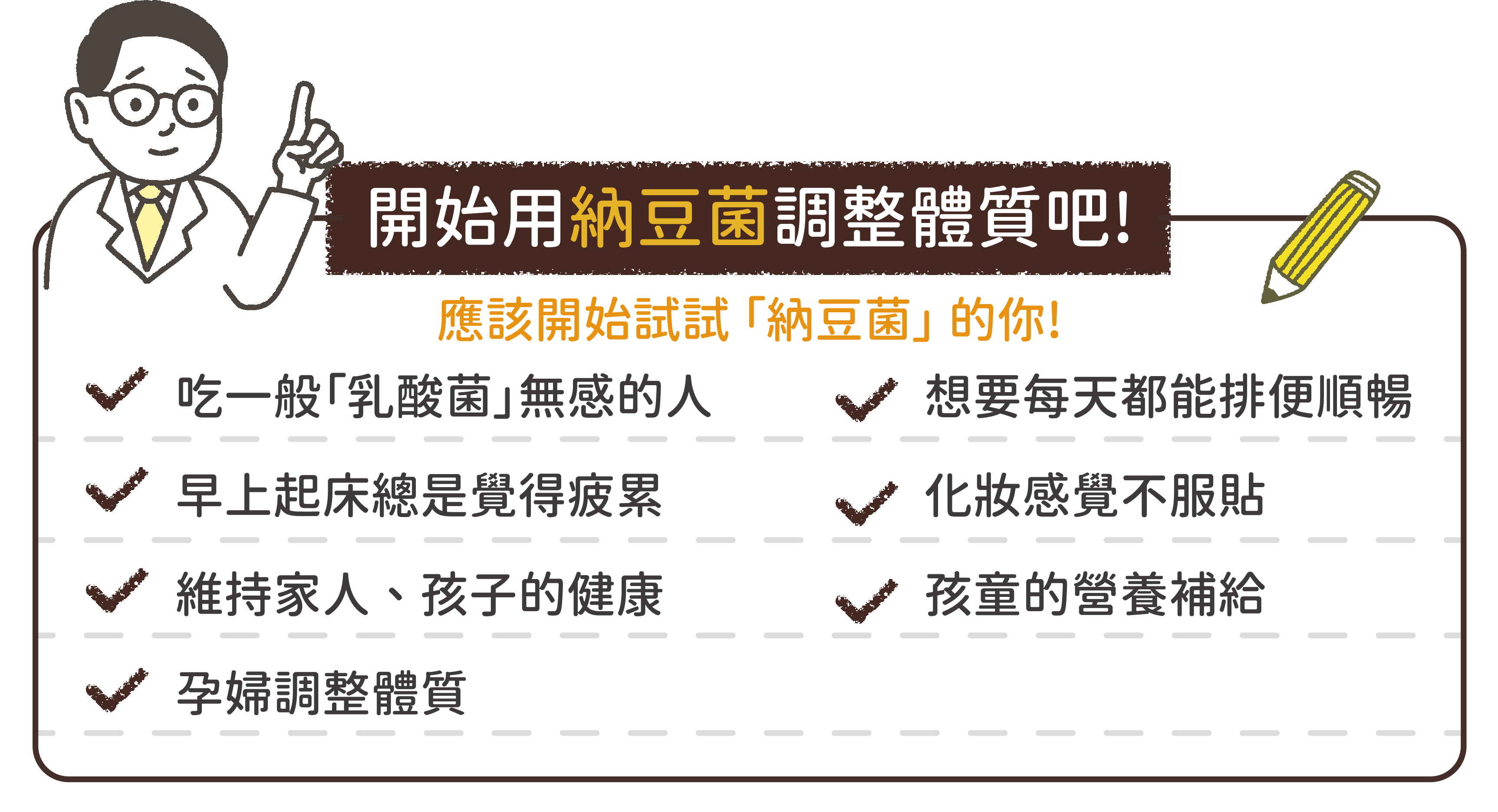 開始用納豆菌調整體質吧!適合人群，吃乳酸菌無感的人，早上起床覺得疲累，維持家人以及孩子的健康，孕婦調整體質，想要每天排便順暢，化妝感覺不服貼，孩童的營養補給