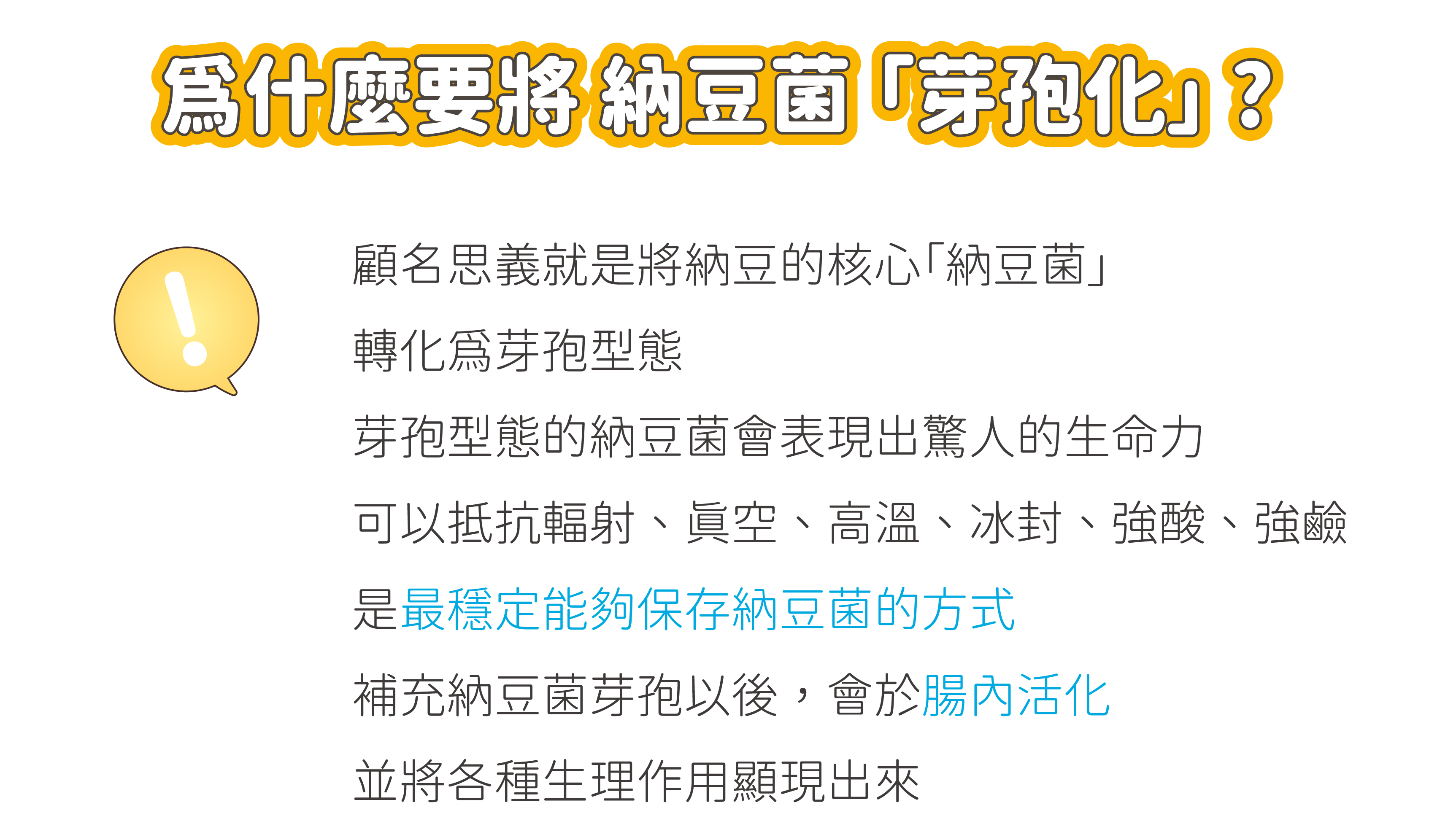 為什麼要將納豆菌芽孢化?納豆菌芽孢化可以表顯出驚人的生命力，可以抵抗輻射、真空、高溫、冰封、強酸、強鹼，是最穩定能夠保存納豆菌的方式，補充納豆菌以後，會於腸內活化，並將各種生理作用顯現出來。