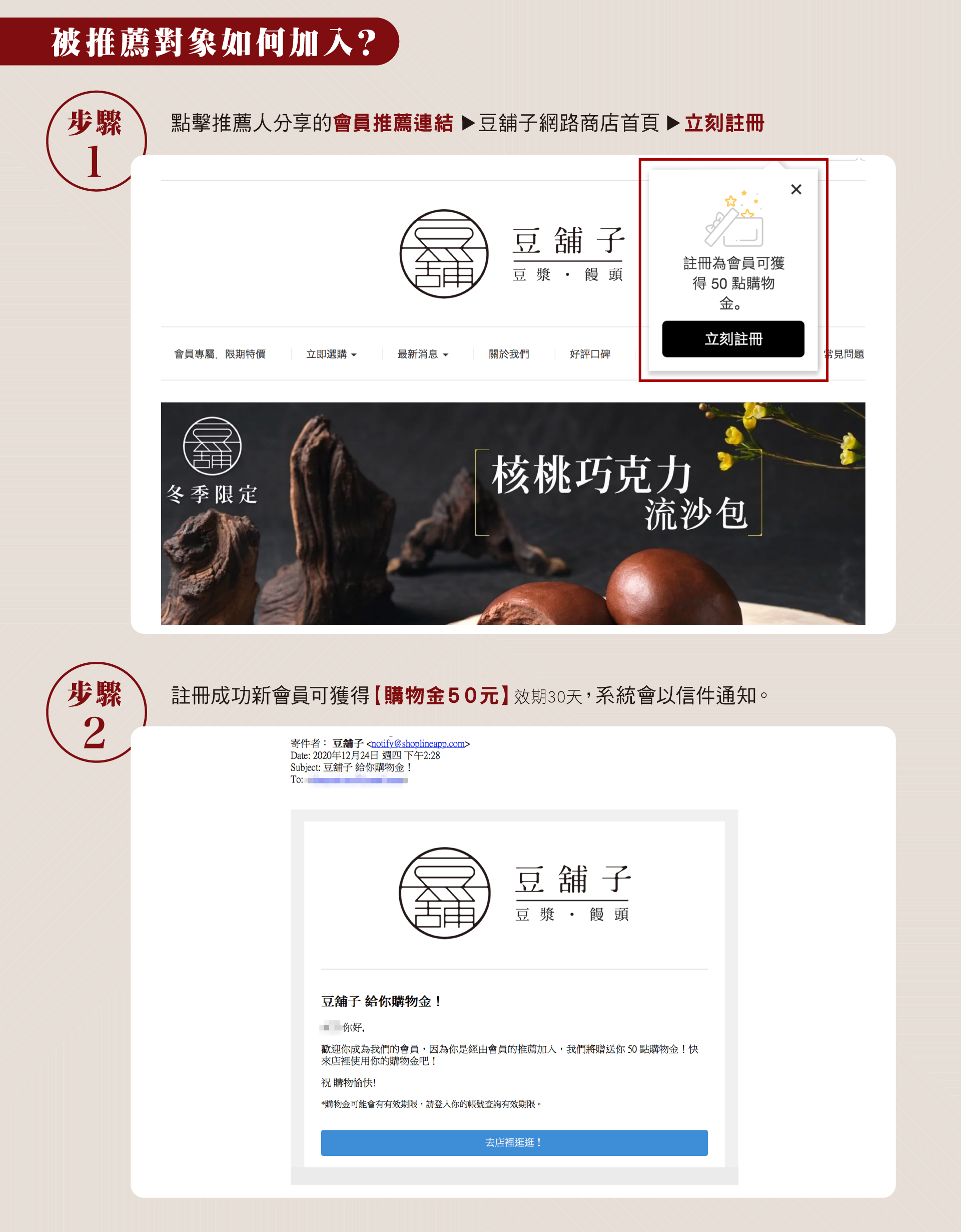 被推薦對象點擊推薦人分享的會員推薦連結，前往豆舖子網路商店首頁，點擊首頁出現的立刻註冊按鈕成功註冊，新會員就可獲得購物金50元。