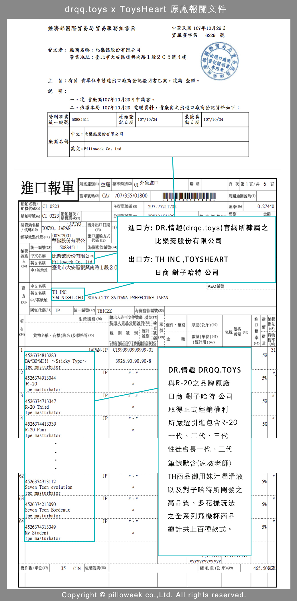 drqq.toys x ToysHeart 原廠報關文件經濟部國際貿易局貿易服務組書函中華民國7年10月29日貿服登字第6229 號受文者 廠商名稱:比樂股份有限公司營業地址:臺北市大安區復興南路1段205號4樓際貿進廠商登記證明書專用章旨:有關位申請進出口廠商登記證明書乙案復請查照。說明:一、復 貴廠商107年10月29日申請書。二、依據本局107年10月29電腦資料,貴廠商之出進口廠商登記資料如下:營利事業508845統一編號原始登記日期107/10/24中文:比樂懿股份有限公司廠商名稱英文: Pilloweek Co. 最後異動日期107/10/24進口報單海空運別1 空運 報單類別2  外貨進口聯別頁第1頁/共6頁報單號碼3 CA//07/355/01800海關通關號碼(4)名稱/CI 0223船代碼(5)主提單號碼(8) 297772702匯(16)0.27440船舶呼號(6) CI 0223 船舶航/ 幣別金額船機次の 港名稱/代碼(10) TOKYO, 存地點代碼() 003C2001 出口日期10(13)華儲股份有限公統一編號(23) 508845 海關監管編號(24)進口式代碼(12)進口方: DR.情趣(drqq.toys)官網所隸屬之比樂懿股份有限公司納稅 義務 中文名稱 比樂懿股份有限公司  英文名稱Pilloweek Co. 出口方: TH INC,TOYSHEART(24)臺北市大安區復興南路1段20 中/英地址日商 對子哈特 公司賣中文名稱︰AEO編號英文名稱 TH INC方 中/英地址 NISHI-CHO SOKA-CITY SAITAMA PREFECTURE JAPAN(30) 代碼(31) JP統一編號(32) THICZZ海關監管編號(33)生產國別 (36)許可文件號碼-項次(37)項-輸出入貨品分類號列(38):檢單條件、幣別淨重(公斤)(40)次(34) 貨物名稱、商標(牌名)及規格等(35)稅則號別統計號別格碼 (39)額(保稅貨物註記/主管機關指定代碼)數(單位)(41)(統計用)(42)完稅 (43)數率 價 量進 從 納稅口 稅(45)貨物稅率(44) 量 (46)14526374813283JAPAN-JP CI999999999999-01315% BA*BU*MI!! ~Sticky Type~ masturbator3926.90.90.90-8DR.情趣 DRQQ.TOYS24526374913044R-20 masturbatorJPJP5%與R-20之品牌原廠日商 對子哈特 公司45263747133475%R-20 Thirdtpe masturbator取得正式經銷權利4JP4526374413339所嚴選引進包含R-205%-20 Punitpe masturbator62JP11 114526374913112Seven Teen evolutiontpe masturbator一代、二代、三代性徒會長一代、二代筆鮑默含(家教老師)TH商品御用妹汁潤滑液以及對子哈特所開發之5%63JP11 114526374213090Seven Teen Bordeauxtpe masturbator高品質、多花樣玩法之全系列飛機杯商品5%64JP4526374313349計共上百種款式。5%My Studenttpe masturbator 總件數/單位(47) 35CTN 包裝說明(48) 總毛重(公斤)(49)465.50KGMCopyright  pilloweek co.,Ltd. All rights reserved.