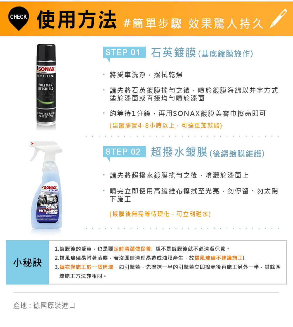 CHECK使用方法 步驟 效果驚人持久POLYMER-NETSHIELD PROTECTIONSTEP201 石英鍍膜(基底鍍膜施作)將愛車洗淨擦拭乾燥請先將石英鍍膜搖勻之後,噴於鍍膜海綿以井字方式塗於漆面或直接均勻噴於漆面約等待1分鐘,再用SONAX鍍膜美容巾擦亮即可(建議靜置4-8小時以上,可達更加效能)STEP 02 超撥水鍍膜(後續鍍膜維護)請先將超撥水鍍膜搖勻之後,噴灑於漆面上噴完立即使用高纖維布擦拭至光亮,勿停留、勿太陽下施工BRILLIANT DETAILERRESTAURADOR(鍍膜後無需等待硬化,可立刻碰水)小秘訣1.鍍膜後的愛車,也是要定時清潔做保養!絕不是鍍膜後就不必清潔保養。2.擋風玻璃易附著落塵,若沒即時清理易造成油膜產生,故擋風玻璃不建議施工!3.每次僅施工於一個區塊,如引擎蓋,先塗抹一半的引擎蓋立即擦亮後再施工另外一半,其餘區塊施工方法亦相同。產地:德國原裝進口