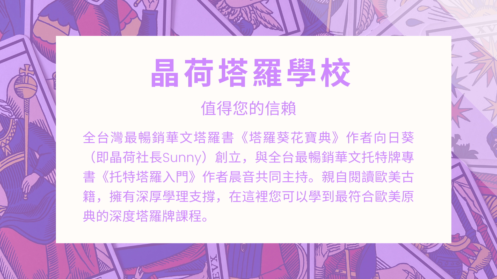 晶荷塔羅學校全台灣最暢銷華文塔羅書《塔羅葵花寶典》作者向日葵（即晶荷社長Sunny）創立，與全台最暢銷華文托特牌專書《托特塔羅入門》作者晨音共同主持。親自閱讀歐美古籍，擁有深厚學理支撐，在這裡您可以學到最符合歐美原典的深度塔羅牌課程。