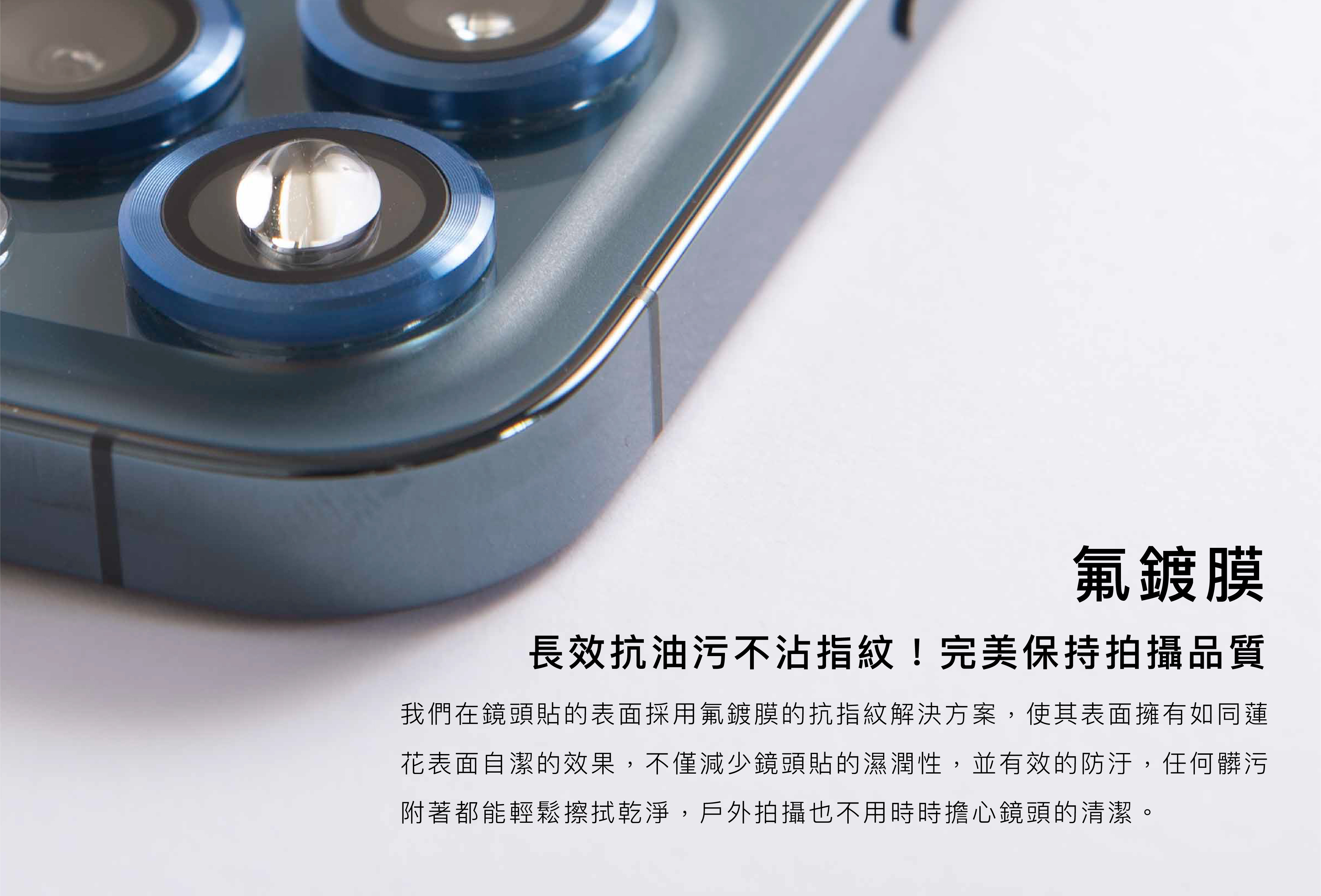 氟鍍膜長效抗油污不沾指紋！完美保持攝品質。我們在鏡頭貼的表面採用氟鍍膜的抗指紋解決方案,使其表面擁有如同蓮 花表面自潔的效果,不僅減少鏡頭貼的濕潤性,並有效的防汙,任何臟污 附著都能輕鬆擦拭乾淨,戶外拍攝也不用時時擔心鏡頭的清潔。