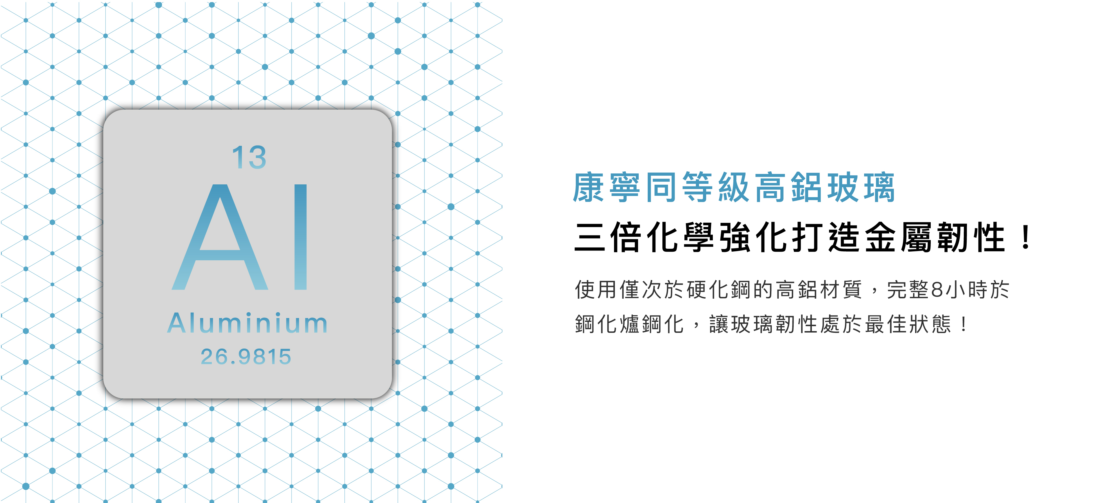 康寧同等級高鋁玻璃，三倍化學強化打造金屬韌性! 使用僅次於硬化鋼的高鋁材質,完整8小時於 鋼化爐鋼化,讓玻璃韌性處於最佳狀態！