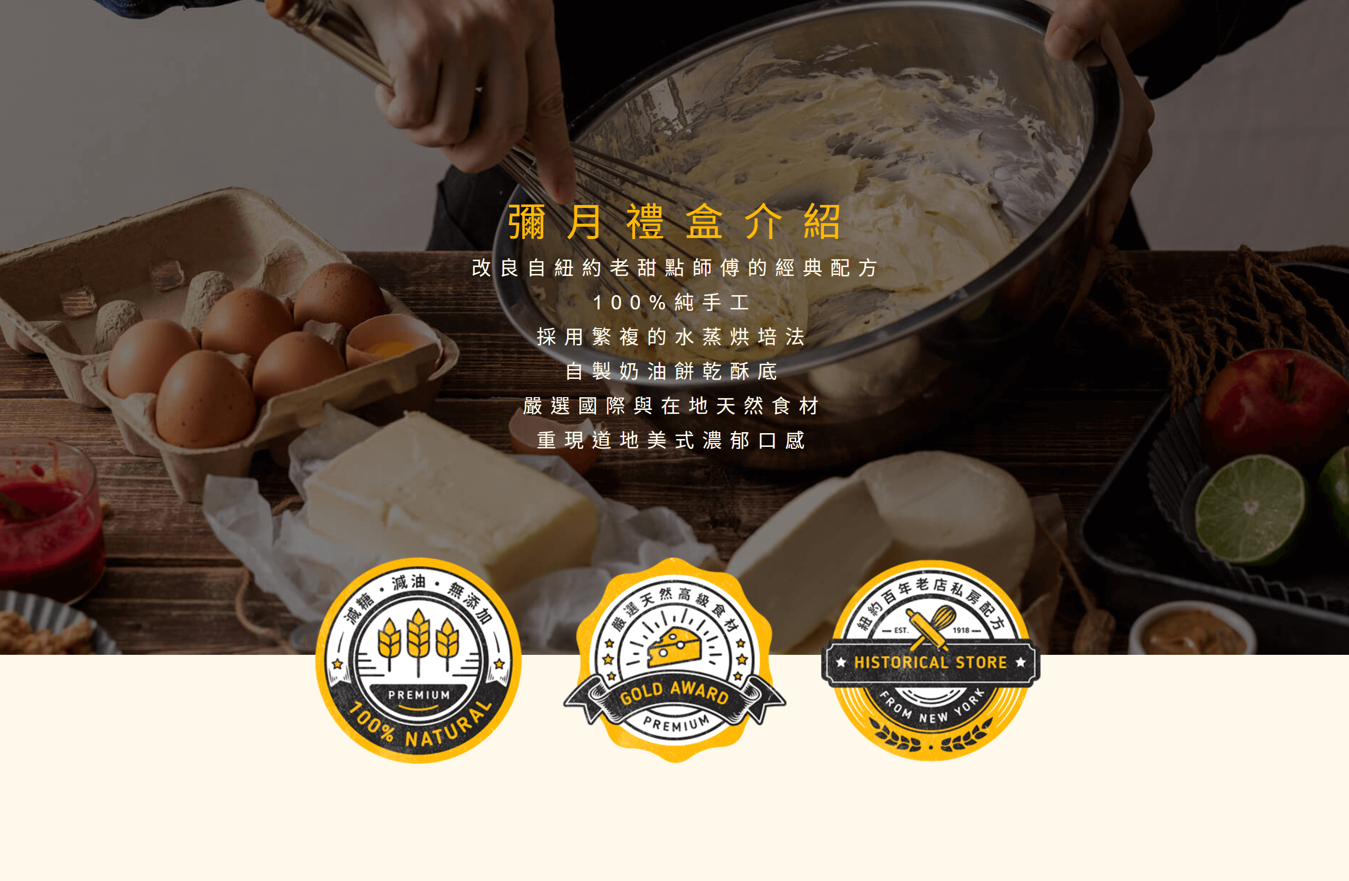 彌月蛋糕改良自紐約老甜點師傅的經典配方，手工製作的美式重乳酪蛋糕，傳承紐約百年私房配方，搭配世界各地高級食材與奶油餅乾酥底，持續創造驚喜口味，烙印最重要的日子，寶寶專屬的生日蛋糕推薦與彌月蛋糕推薦！全台蛋糕宅配低溫安心送到家