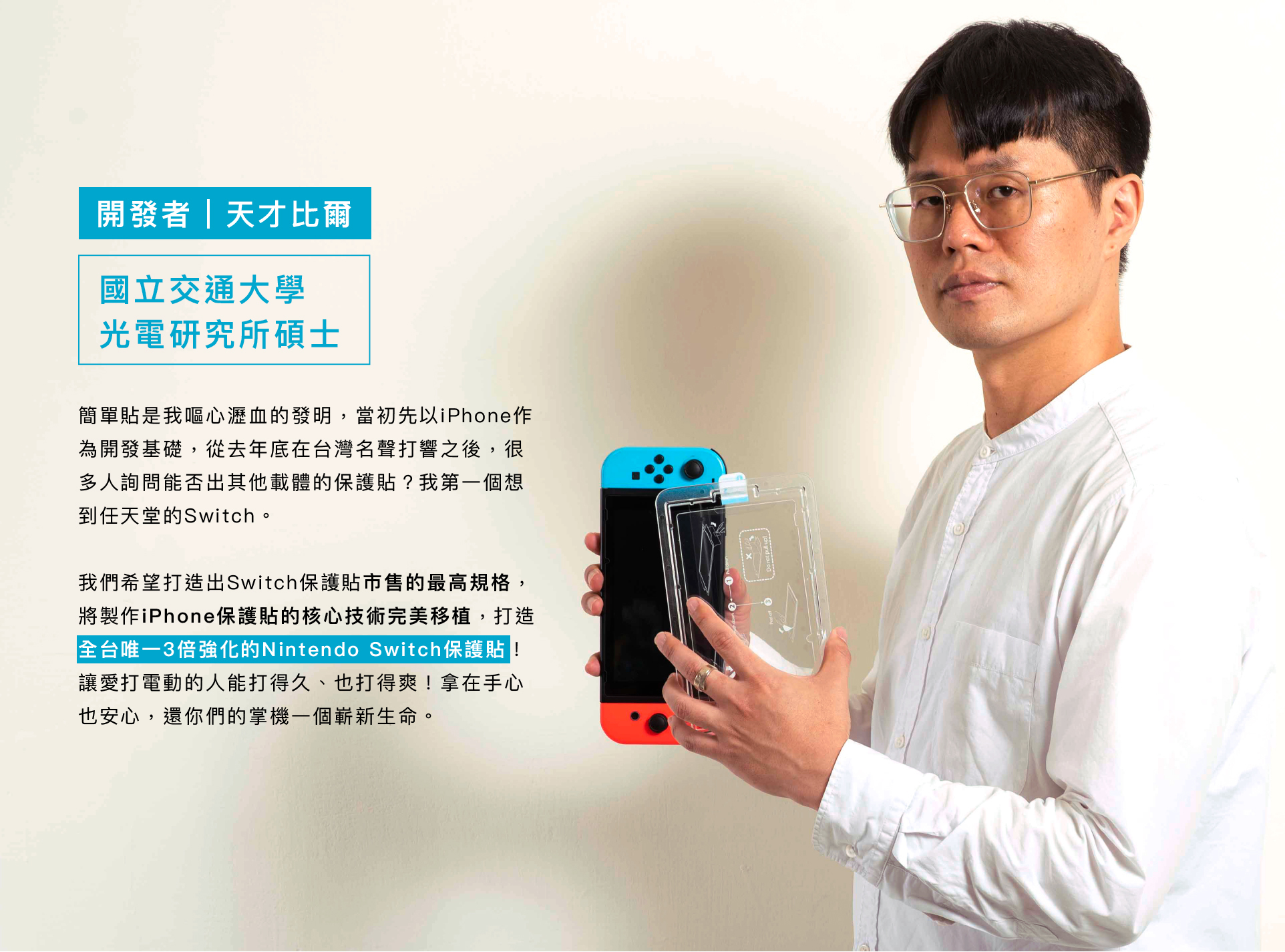 開發者「天才比爾」 國立交通大學 光電研究所碩士，製作iPhone保護貼的核心技術完美移植,打造 全台唯一3倍強化的NintendSwc保 讓愛打電動的人能打得久、也打得爽!拿在手心 也安心,還你們的掌機一個嶄新生命。