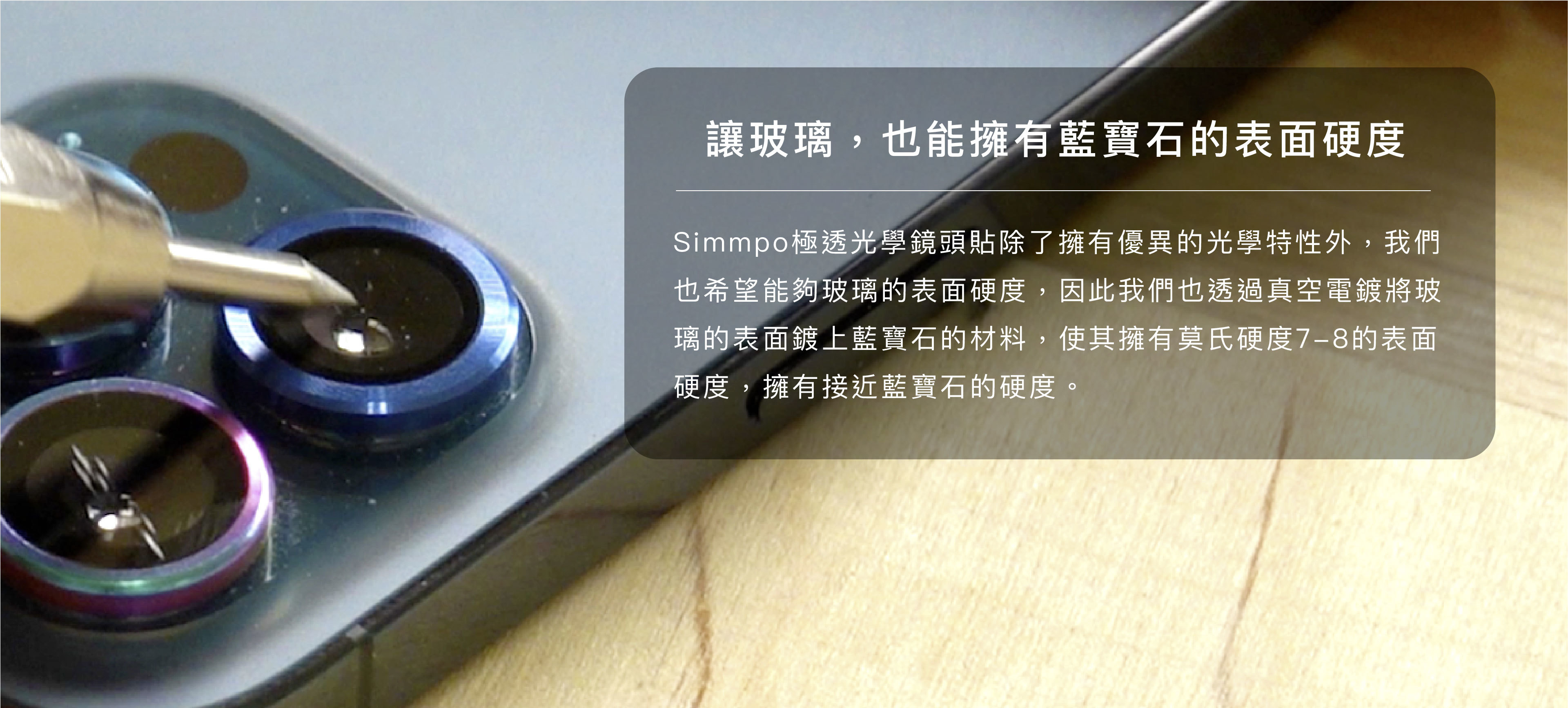 讓玻璃，也能擁有藍寶石的表面硬度 Simmpo極透光學鏡頭貼除了擁有優異的光學特性外，我們也希望能夠玻璃的表面硬度，因此我們也透過真空電鍍將玻璃的表面鍍上藍寶石的材料，使其擁有莫氏硬度7-8的表面硬度，擁有接近藍寶石的硬度。