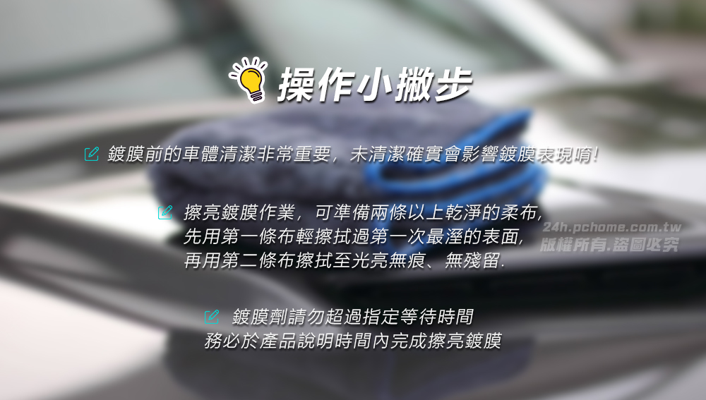 操作小撇步 鍍膜前的車體清潔非常重要,未清潔確實會影響鍍膜表現唷!擦亮鍍膜作業,可準備兩條以上乾淨的柔布,24hpchome.com.tw先用第一條布輕擦拭過第一次最溼的表面, 版權所有.盜圖必究再用第二條布擦拭至光亮無痕、無殘留.鍍膜劑請勿超過指定等待時間務必於產品說明時間內完成擦亮鍍膜