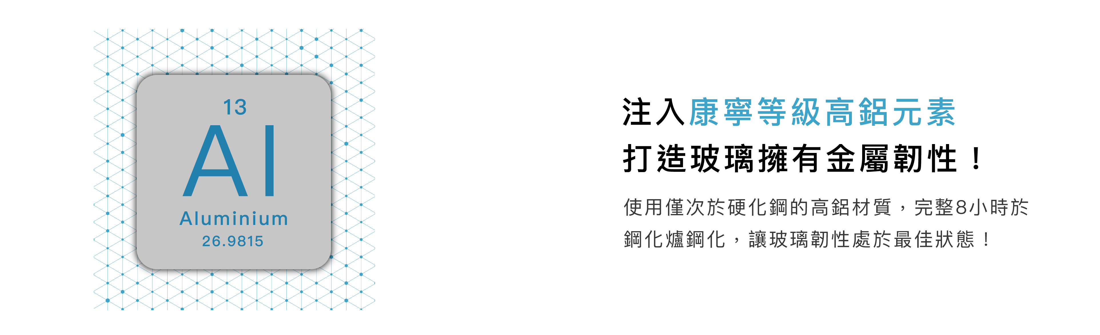 注入康寧等級高鋁元素，打造玻璃擁有金屬韌性! 使用僅次於硬化鋼的高鋁材質，完整8小時於，鋼化爐鋼化，讓玻璃韌性處於最佳狀態！