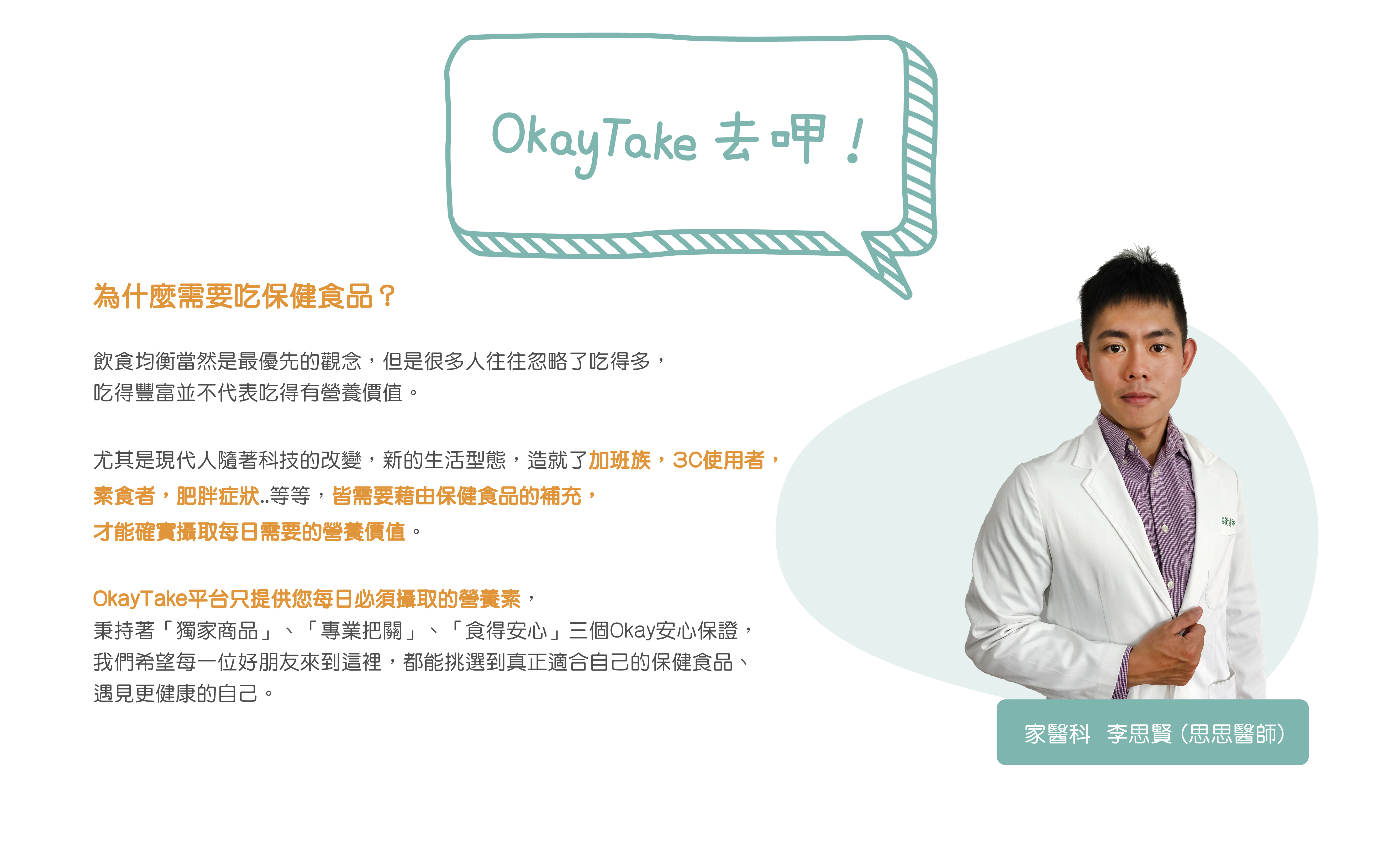 為什麼要吃保健食品 OkayTake思思醫生說  吃得豐富並不代表 吃得有營養價值。   現代人多加班族，3C使用者，素食者，肥胖症狀 皆需補充保健食品 攝取每日營養。