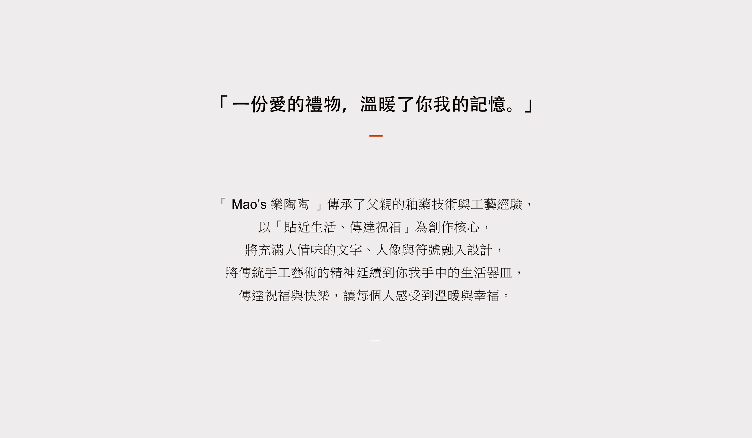 Mao’s 樂陶陶傳承了父親的釉藥技術與工藝經驗， 以「貼近生活、傳達祝福」為創作核心， 將充滿人情味的文字、人像與符號融入設計， 將傳統手工藝術的精神延續到你我手中的生活器皿， 傳達祝福與快樂，讓每個人感受到溫暖與幸福。