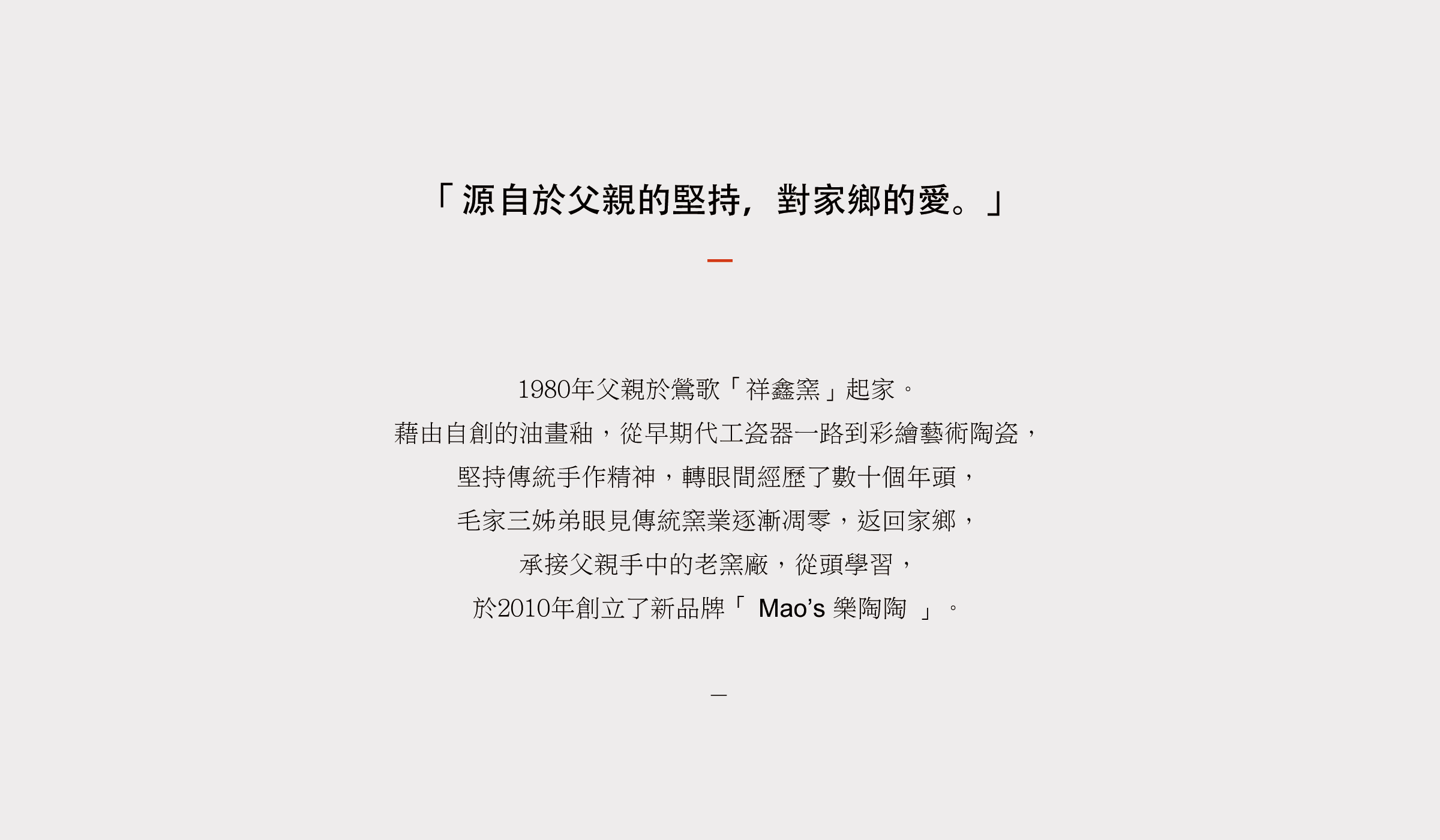 1980年父親於鶯歌「祥鑫窯」起家。 從早期代工瓷器一路到彩繪藝術陶瓷， 堅持傳統手作精神，轉眼間經歷了數十個年頭， 毛家三姊弟眼見傳統窯業逐漸凋零，返回家鄉， 承接父親手中的老窯廠，從頭學習， 於2010年創立了新品牌「 Mao’s 樂陶陶 」。