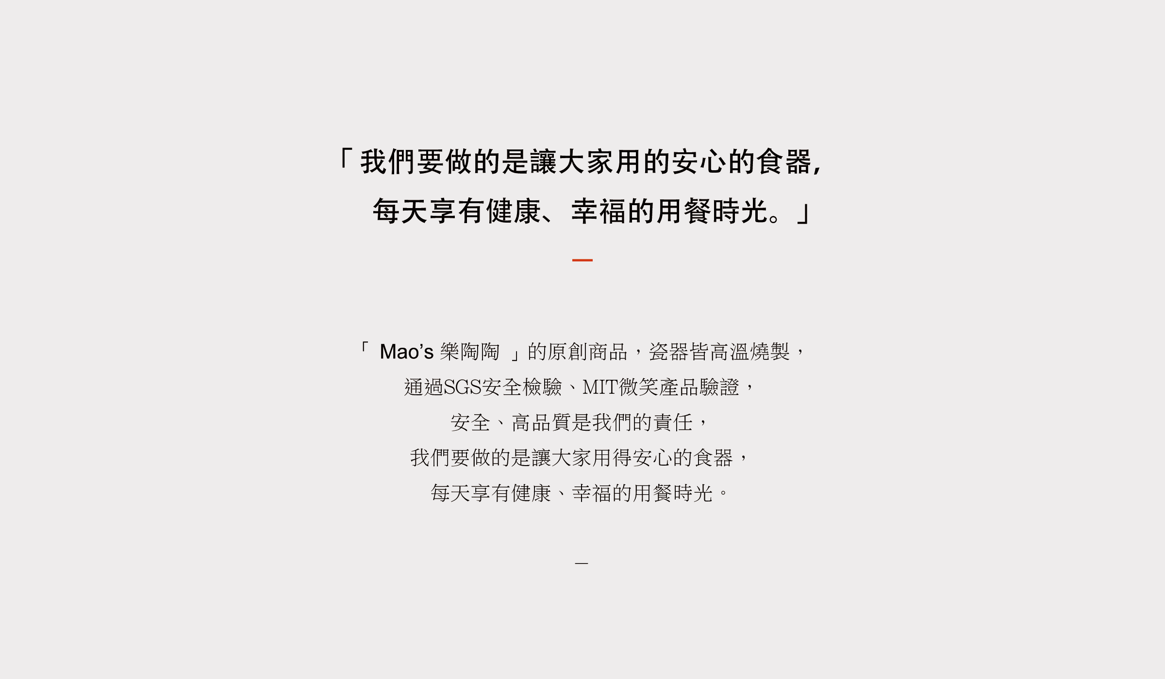 「 Mao’s 樂陶陶 」的原創商品，瓷器皆高溫燒製， 通過SGS安全檢驗、MIT微笑產品驗證， 安全、高品質是我們的責任， 我們要做的是讓大家用得安心的食器， 每天享有健康、幸福的用餐時光。