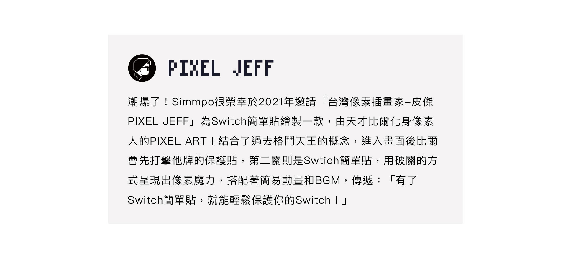 Simmpo很榮幸於2021年邀請「台灣像素插畫家-皮傑 PIXEL JEFF」為Swith單製一款,由天才比爾化身像素 人的PIXEL ART!