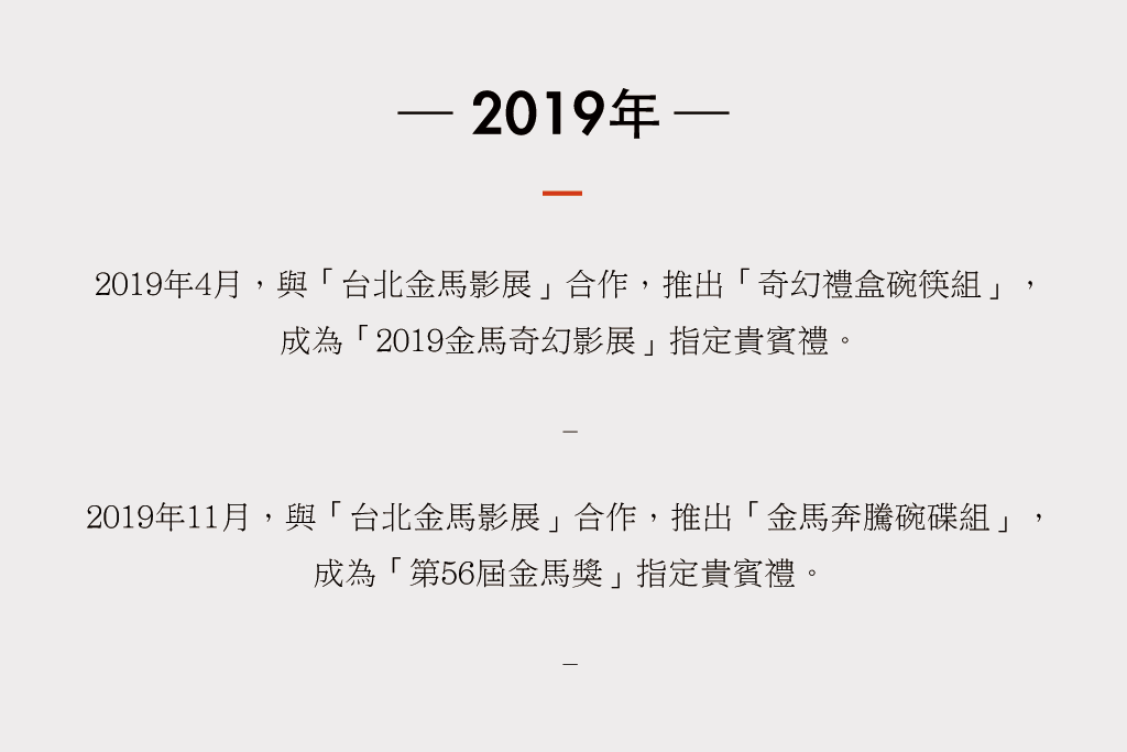 2019年4月，與「台北金馬影展」合作，推出「奇幻禮盒碗筷組」， 成為「2019金馬奇幻影展」指定貴賓禮。  11月，與「台北金馬影展」合作，推出「金馬奔騰碗碟組」， 成為「第56屆金馬獎」指定貴賓禮。