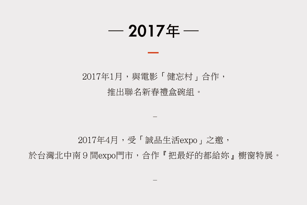 2017年１月，與電影健忘村合作， 推出聯名新春禮盒碗組。 4月，受誠品生活expo之邀， 合作『把最好的都給妳』櫥窗特展。