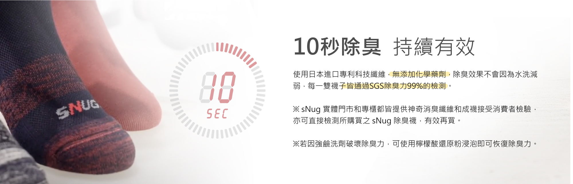 10秒除臭，持續有效，無添加化學藥劑，除臭效果不會因為水洗減弱，每雙襪子皆通過SGS除臭力99%的檢測。