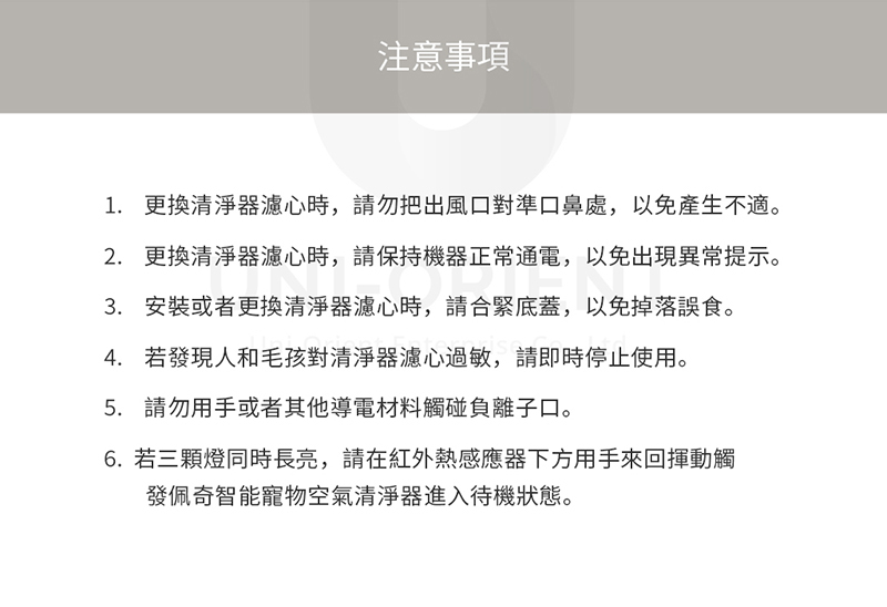 注意事項1. 更換清淨器濾心時,請勿把出風口對準口鼻處,以免產生不適。2. 更換清淨器濾心時,請保持機器正常通電,以免出現異常提示。3. 安裝或者更換清淨器濾心時,請合緊底蓋,以免掉落誤食。4. 若發現人和毛孩對清淨器濾心過敏,請即時停止使用。5. 請勿用手或者其他導電材料觸碰負離子口。6.若三顆燈同時長亮,請在紅外熱感應器下方用手來回揮動觸發佩奇智能寵物空氣清淨器進入待機狀態。