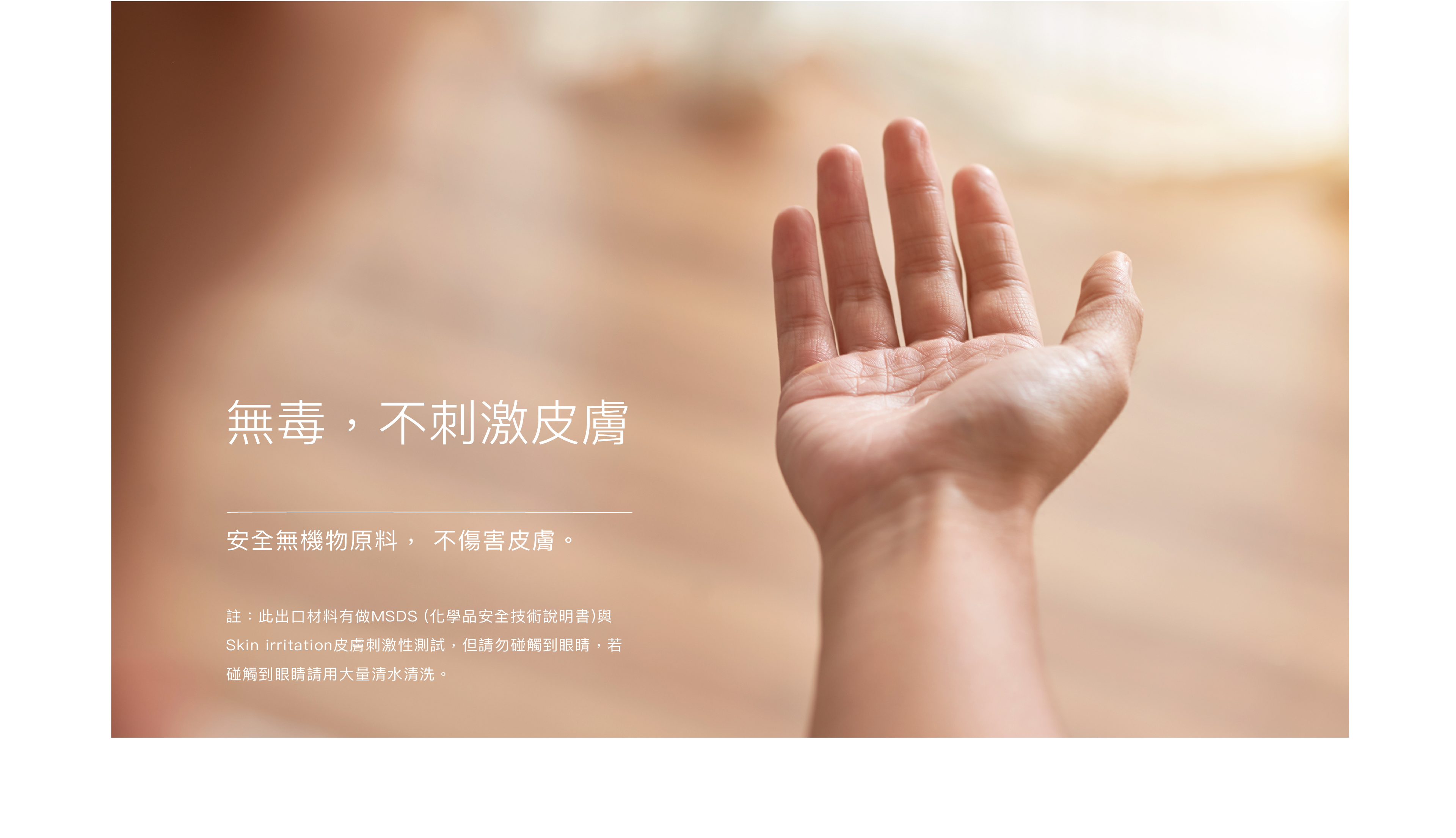 無毒不刺激皮膚 安全無機物原料, 不傷害皮膚｜此出口材料有做msds (化學品安全技術說明書)與skin irritation皮膚刺激性測試, 但請勿碰觸到眼睛, 若碰觸到眼睛請用大量清水清洗。