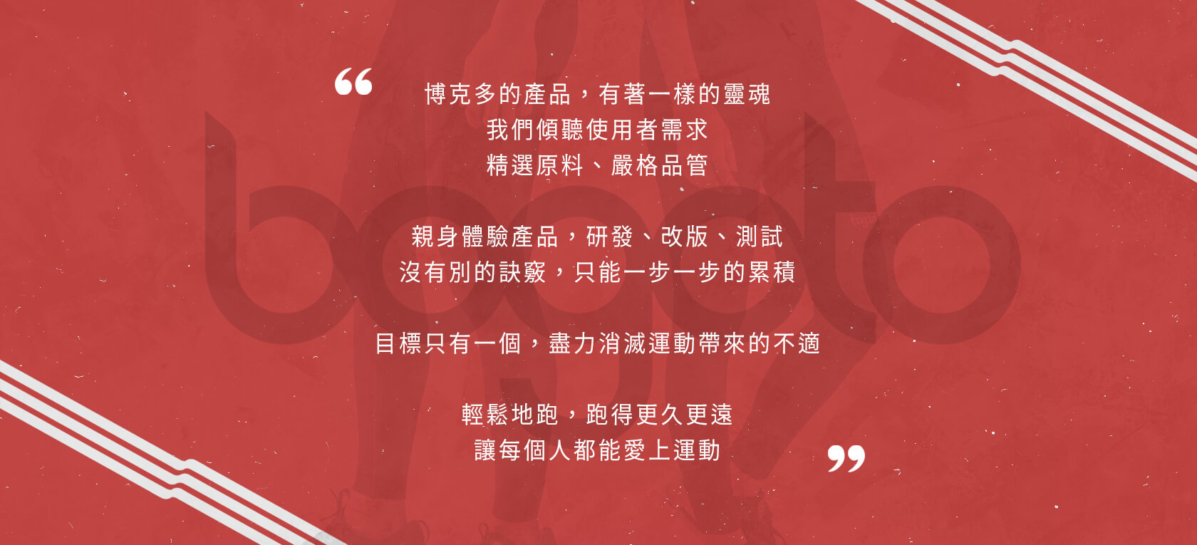 博克多的產品，有著一樣的靈魂，我們傾聽使用者需求，精選原料，嚴格品管。親身體驗產品，研發、改版、測試，沒有別的訣竅，只能一步一步的累積。目標只有一個，盡力消滅運動帶來的不適，輕鬆地跑，跑得更久更遠，讓每個人都能愛上運動。