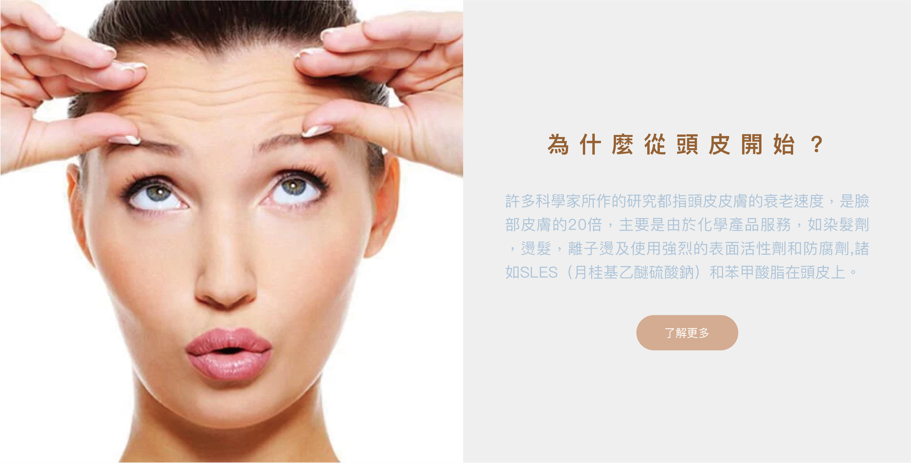 為什麼從頭皮開始？ 許多科學家所作的研究都指頭皮皮膚的衰老速度，是臉部皮膚的20倍，主要是由於化學產品服務，如染髮劑，燙髮，離子燙及使用強烈的表面活性劑和防腐劑,諸如SLES（月桂基乙醚硫酸鈉）和苯甲酸脂在頭皮上。