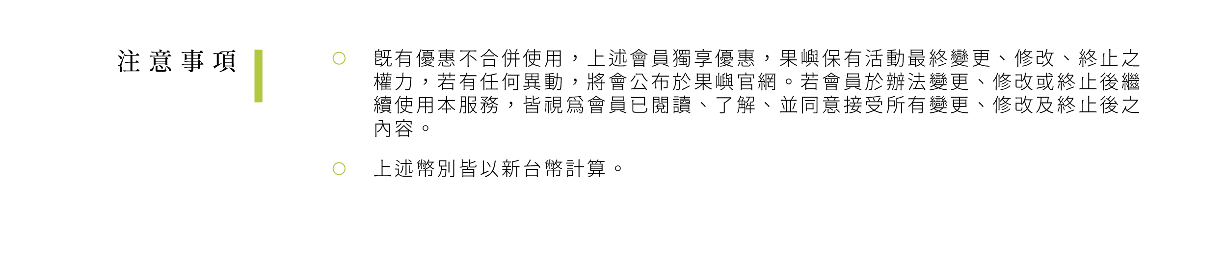 既有優惠不合併使用，上述會員獨享優惠，果嶼保有活動最終變更、 修改、終止之權力，若有任何異動，將會公布於果嶼官網。若會員 於辦法變更、修改或終止後繼續使用本服務，皆視為會員已閱讀、 了解、並同意接受所有變更、修改及終止後之內容。