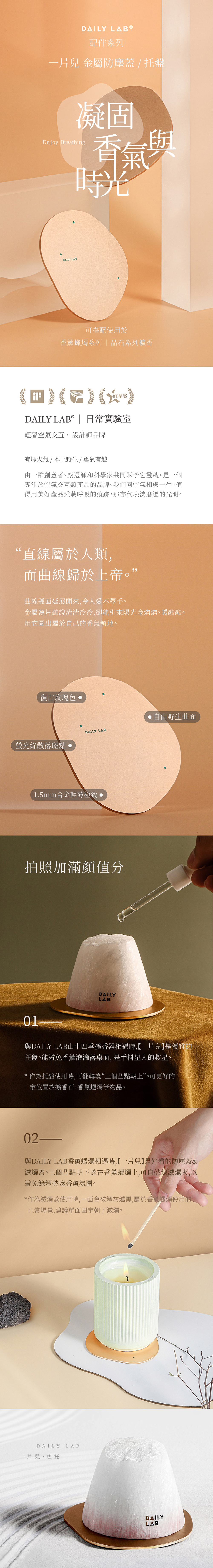 DAILY 配件系列一片兒 金屬防塵蓋 / 托盤凝固Enjy Breathing香氣與時光oDAILY LAB可搭配使用於香薰蠟燭系列晶石系列擴香) () ()DAILY LAB® | 日常實驗室輕奢空氣交互設計師品牌有煙火氣/本土野生/勇氣有趣由一群創意者、甄選師和科學家共同賦予它靈魂,是一個專注於空氣交互類產品的品牌。我們同空氣相處一生,值得用美好產品乘載呼吸的痕跡,那亦代表消磨過的光明。“直線屬於人類,而曲線歸於上帝。”曲線弧面延展開來,令人愛不釋手。金屬薄片雖說清清冷冷,卻能引來陽光金燦燦、暖融融。用它圈出屬於自己的香氣領地。復古玫瑰色螢光綠散落斑點自由野生曲面DAILY LAB1.5mm合金輕薄極致拍照加滿顏值分01DAILYLAB與DAILY LAB山中四季擴香器相遇時,【一片兒】是優雅的托盤。能避免香薰液滴落桌面,是手抖星人的救星。*作為托盤使用時,可翻轉為“三個凸點朝上”。可更好的定位置放擴香石、香薰蠟燭等物品。02-與DAILY LAB香薰蠟燭相遇時,【一片兒】是好看的防塵蓋&滅燭蓋。三個凸點朝下蓋在香薰蠟燭上,可自然熄滅燭火,以避免餘煙破壞香薰氛圍。*作為滅燭蓋使用時,一面會被煙灰燻黑,屬於香薰蠟燭使用的正常場景,建議單面固定朝下滅燭。DAILY LAB一片兒·底托DAILYLAB