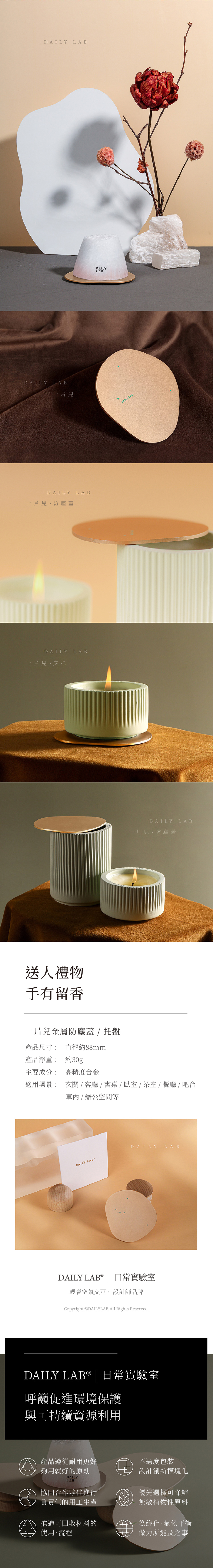 LA BDAILY LAB一片兒DAILY一片兒防塵蓋LABDAILY LAB一片兒·底托送人禮物手有留香一片兒金屬防塵蓋 / 托盤產品尺寸: 直徑約88mmDAILYLABDAILY LABDAILY一片兒防塵蓋LAB產品淨重: 約30g主要成分: 高精度合金適用場景: 玄關 / 客廳 / 書桌 /臥室/茶室/餐廳 / 吧台車內/辦公空間等DAILY LABDAILY LAB DAILY LAB®  日常實驗室輕奢空氣交互設計師品牌Copyright ©DAILYLAB.All Rights Reserved.DAILY LAB® | 日常實驗室呼籲促進環境保護與可持續資源利用產品遵從耐用更好不過度包裝夠用就好的原則DAILY設計創新模塊化LAB協同合作夥伴進行優先選擇可降解負責任的用工生產無敏植物性原料推進可回收材料的使用、流程為綠化、氣候平衡做力所能及之事