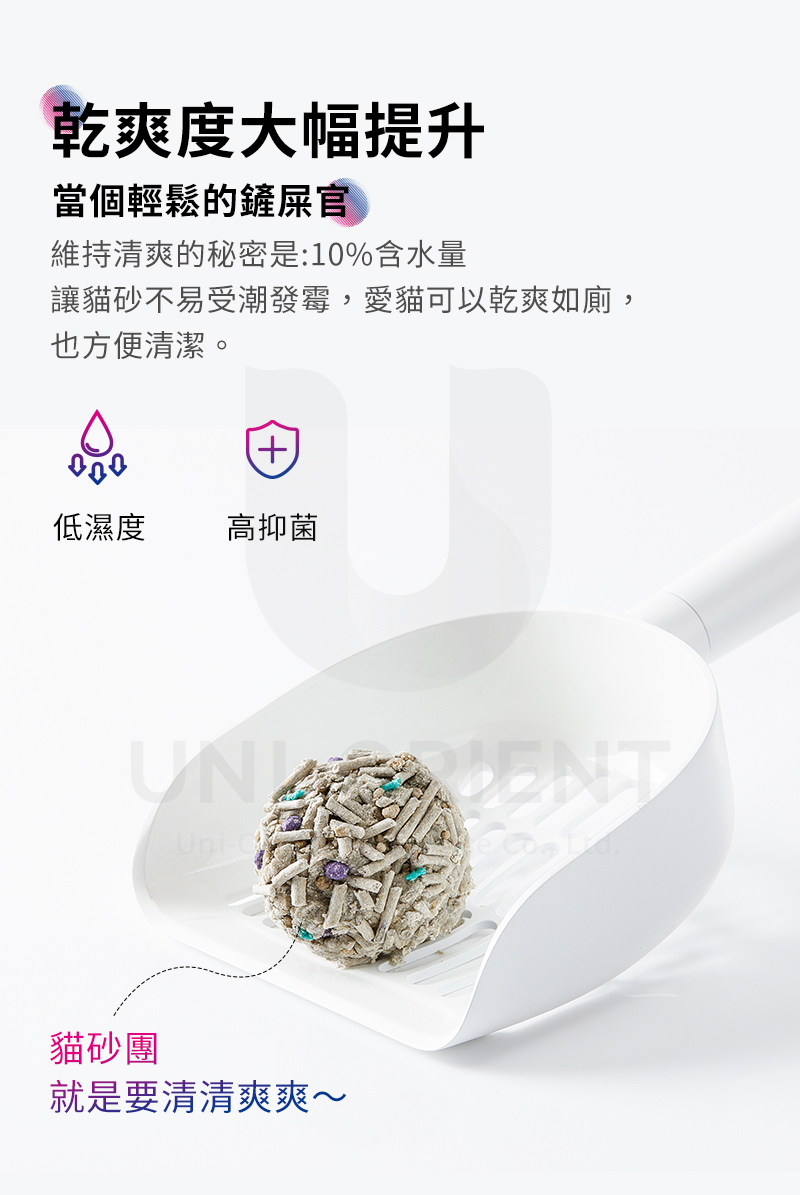 乾爽度大幅提升當個輕鬆的鏟屎官維持清爽的秘密是:10%含水量讓貓砂不易受潮發霉,愛貓可以乾爽如廁,也方便清潔。低濕度高抑菌Uni-貓砂團就是要清清爽爽~