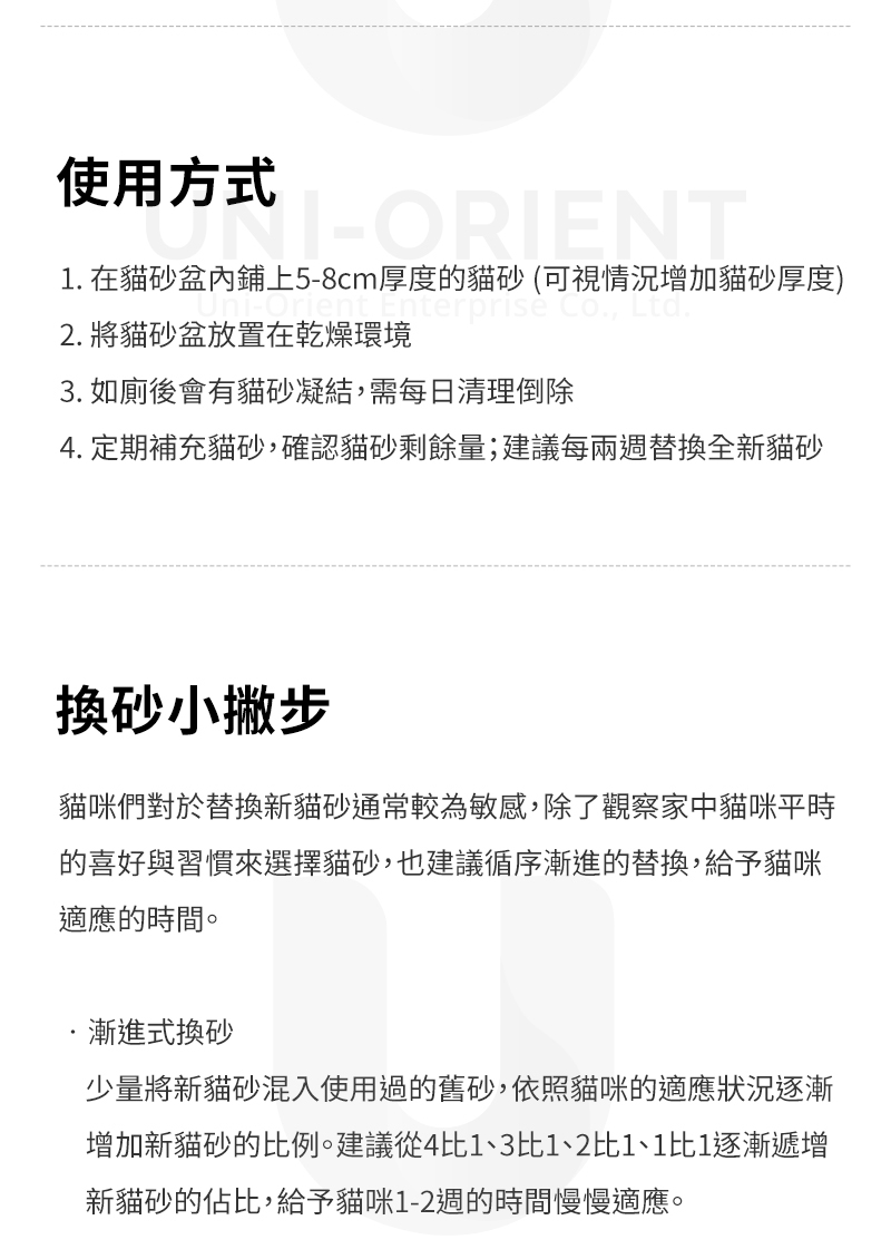 使用方式1. 在貓盆內鋪上5-8cm厚度的貓砂(可視情況增加貓砂厚度)nterprise Co., Ltd.2. 將貓砂盆放置在乾燥環境3. 如廁後會有貓砂凝結,需每日清理倒除4. 定期補充貓砂,確認貓砂剩餘量;建議每兩週替換全新貓砂換砂小撇步貓咪們對於替換新貓砂通常較為敏感,除了觀察家中貓咪平時的喜好與習慣來選擇貓砂,也建議循序漸進的替換,給予貓咪適應的時間。漸進式換砂少量將新貓砂混入使用過的舊砂,依照貓咪的適應狀況逐漸增加新貓砂的比例。建議從4比1、3比1、2比1、1比1逐漸遞增新貓砂的佔比,給予貓咪1-2週的時間慢慢適應。