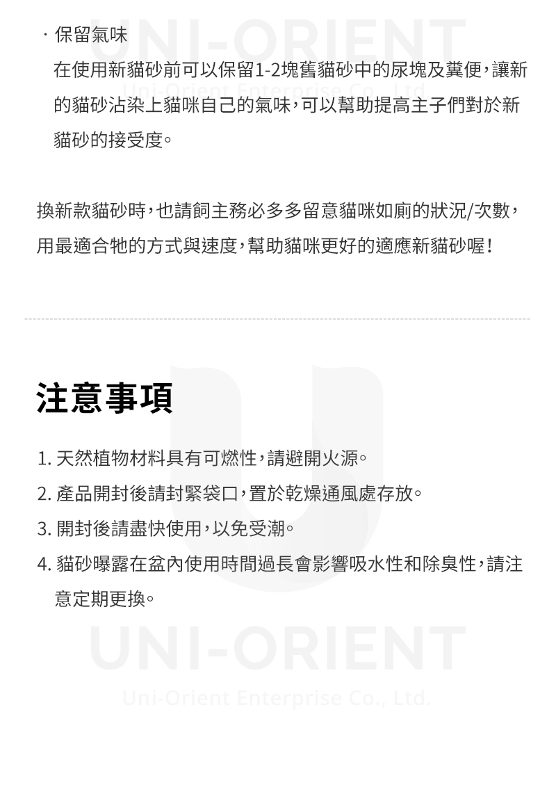 保留氣味在使用新貓砂前可以保留1-2塊舊貓砂中的尿塊及糞便,讓新的貓砂沾染上貓咪自己的氣味,可以幫助提高主子們對於新貓砂的接受度。換新款貓砂時,也請主務必多多留意貓咪如廁的狀況/次數,用最適合牠的方式與速度,幫助貓咪更好的適應新貓砂喔!注意事項1. 天然植物材料具有可燃性,請避開火源。2. 產品開封後請封緊袋口,置於乾燥通風處存放。3. 開封後請盡快使用,以免受潮。4. 貓砂曝露在盆內使用時間過長會影響吸水性和除臭性,請注意定期更換。UNI-ORIENTUni-Orient Enterprise Co., Ltd.