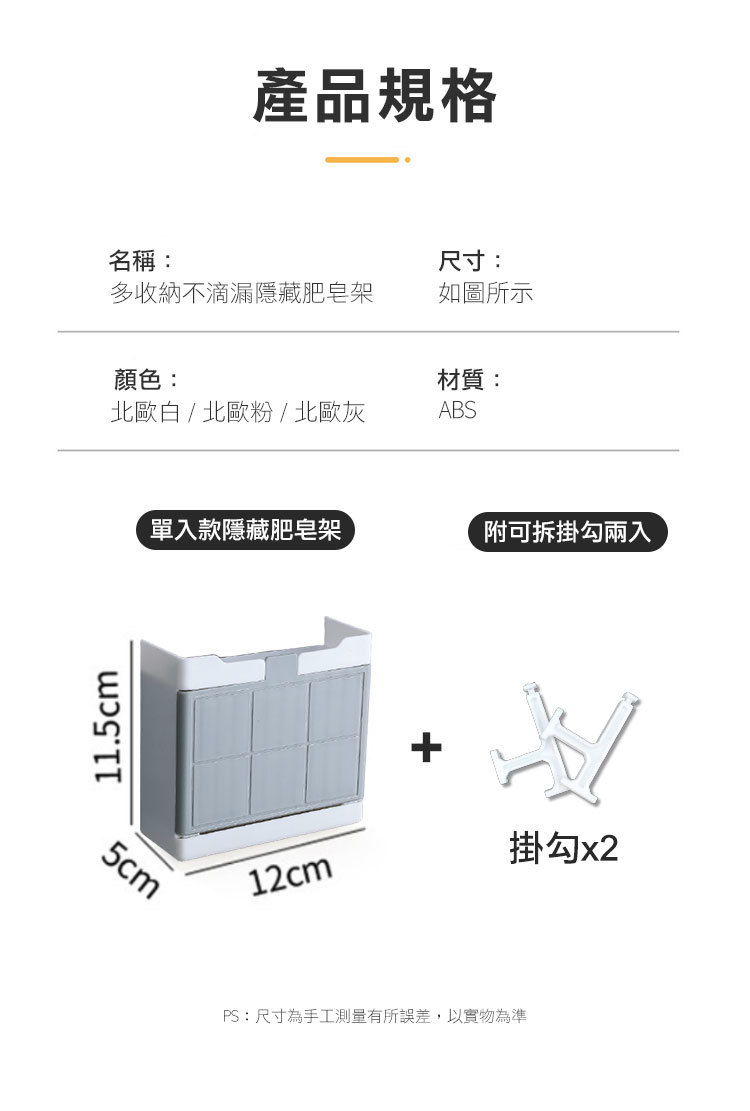 11.5cm產品規格名稱:尺寸:多收納不滴漏隱藏肥皂架如圖所示顏色:材質:北歐白 / 北歐粉/北歐灰ABS5cm單入款隱藏肥皂架附可拆掛勾兩入12cm掛勾 x2PS:尺寸為手工測量有所誤差,以實物為準