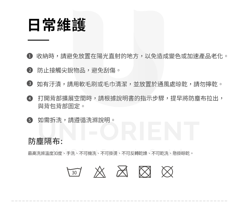 日常維護 收納時,請避免放置在陽光直射的地方,以免造成變色或加速產品老化。 防止接觸尖銳物品,避免刮傷。 如有汙漬,請毛刷或毛巾清潔,並放置於通風處晾乾,請勿乾。 打開背部擴展空間時,請根據說明書的指示步驟,提早將防塵布拉出,與背包背部固定。 如需拆洗,請遵循洗滌說明。-ORIENT防塵隔布:最高洗滌溫度30度、手洗、不可機洗、不可掛燙、不可反轉乾燥、不可乾洗、懸掛晾乾。30 ☑