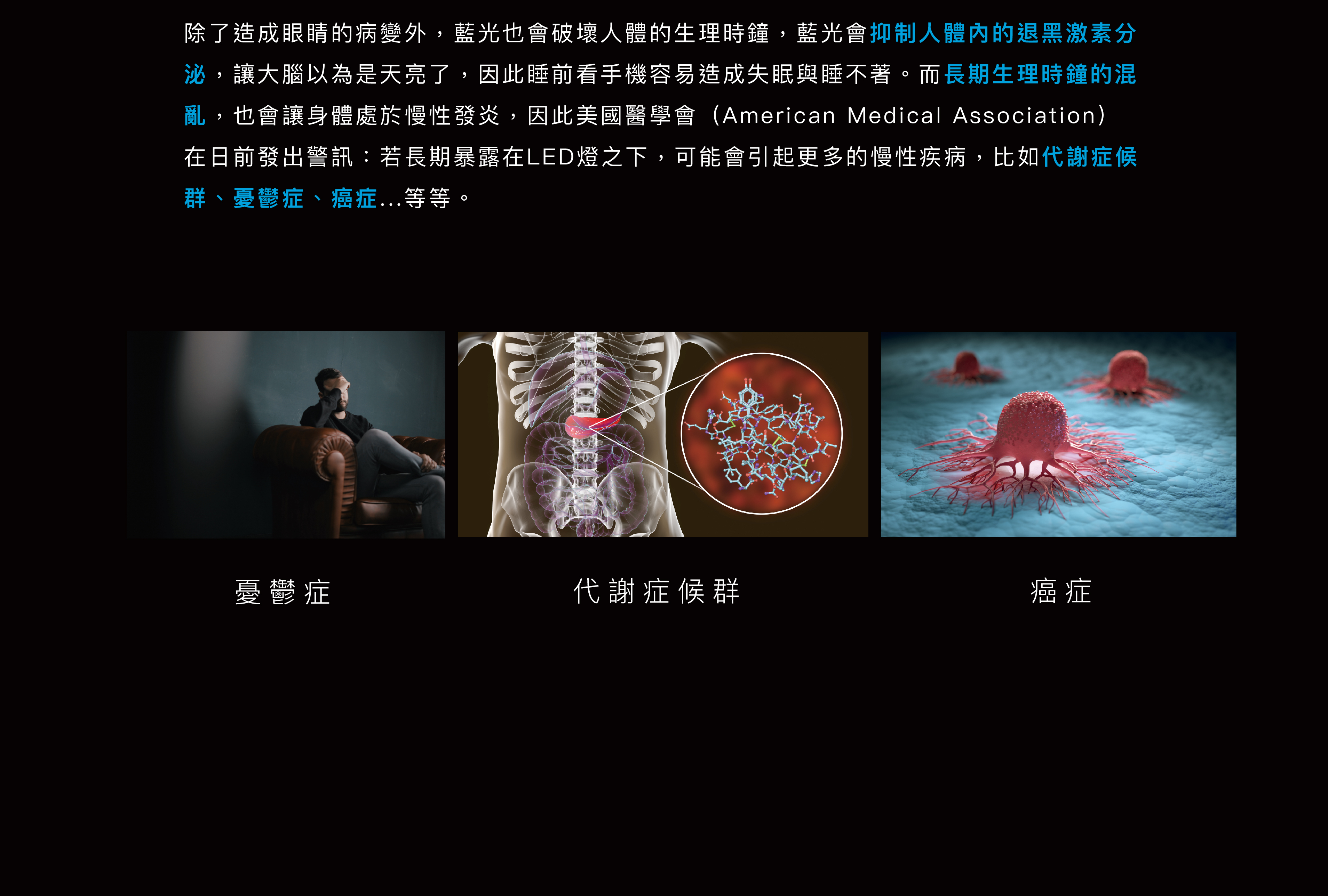 除了造成眼睛的病變外，藍光也會破壞人體的生理時鐘，藍光會抑制人體內的退黑激素分泌，讓大腦以為是天亮了也會讓身體處於慢性發炎，因此美國醫學會在日前發出警訊：若長期暴露在LED燈之下，可能會引起更多的慢性疾病，比如代謝症候群、憂鬱症、癌症...等等。