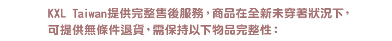 KXL Taiwan提供完整售後服務，商品在全新未穿著狀況下， 可提供無條件退貨，需保持以下物品完整性： 