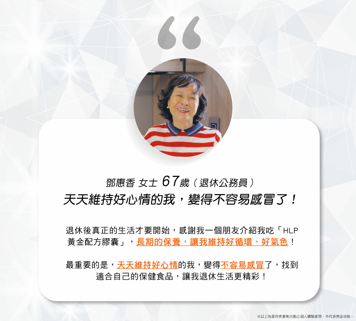 HLP黃金配方膠囊愛用者分享內容，資深愛用者：鄧惠香女士，退休公務人員，服用HLP黃金配方膠囊資歷長達1年，朋友推薦服用蚓激酶黃金配方，長期的保養下來，讓他維持良好氣色，可以到處遊山玩水趴趴走！