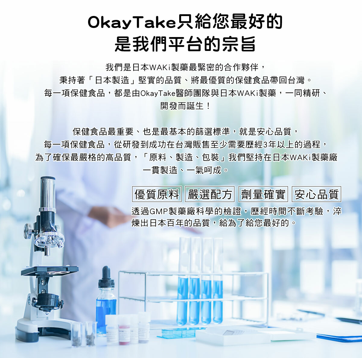 優質原料、嚴選配方、劑量確實、安心品質是OkayTake健益購的保證。我們和日本WAKi製藥合作，秉持著「日本製造」將最優質的保健食品帶回台灣。每一項保健食品至少需要歷經3年以上的時間,淬煉出日本百年的品質,只為了給您最好的