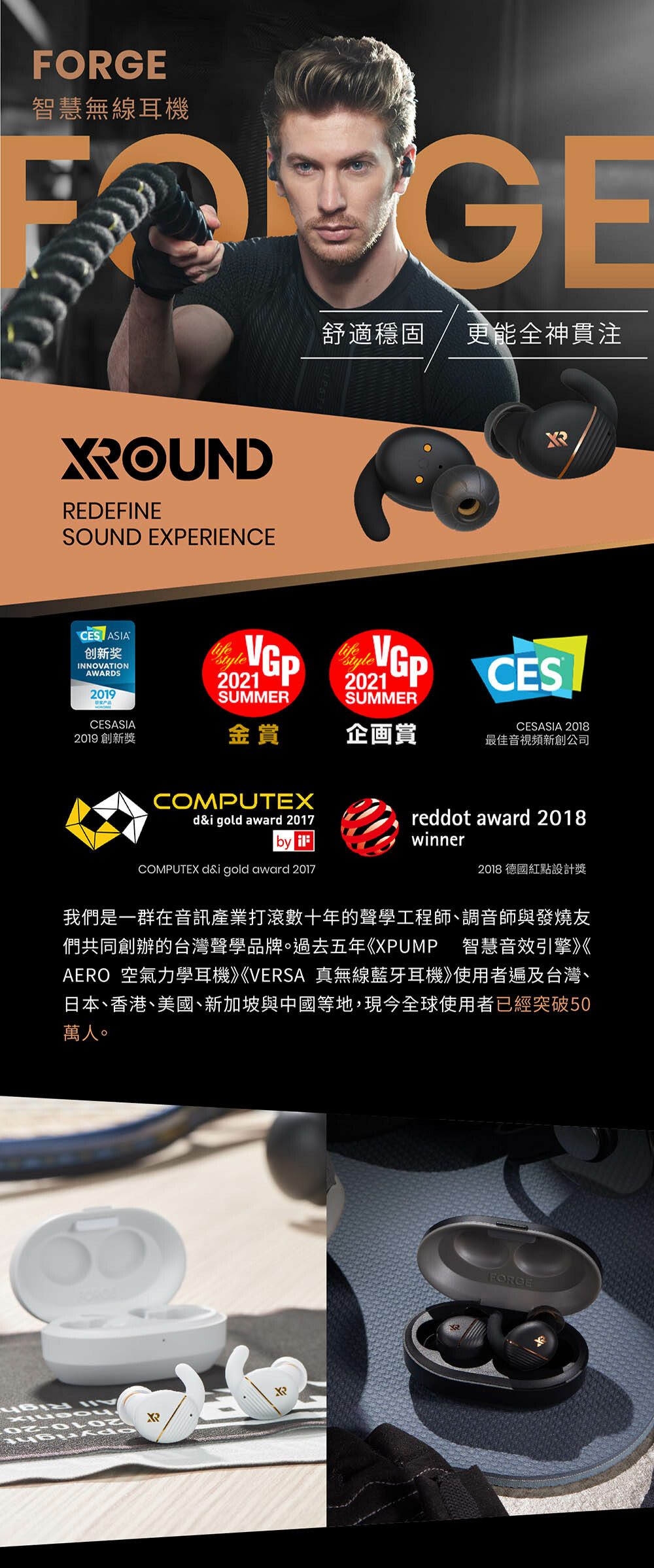 智慧無線耳機FORGE舒適穩固 更能全神貫注OUNDREDEFINESOUND EXERIENCECES ASIA创新奖INNOVATIONAWARDS201921SUMMER2021SUMMERCESCESASIA2019 創新獎金賞企画賞CESASIA 2018最佳音視頻新創公司COMPUTEX gold award 2017by reddot award 2018winner2018 德國紅點設計獎COMPUTEX d&i gold award 2017我們是一群在音訊產業打滾數十年的聲學工程師、調音師與發燒友們共同創辦的台灣聲學品牌。過去五年《XPUMP 智慧音效引擎》《AERO 空氣力學耳機》《VERSA 真無線藍牙耳機》使用者遍及台灣、日本、香港、美國、新加坡與中國等地,現今全球使用者已經突破50萬人。02 PXRFORGE