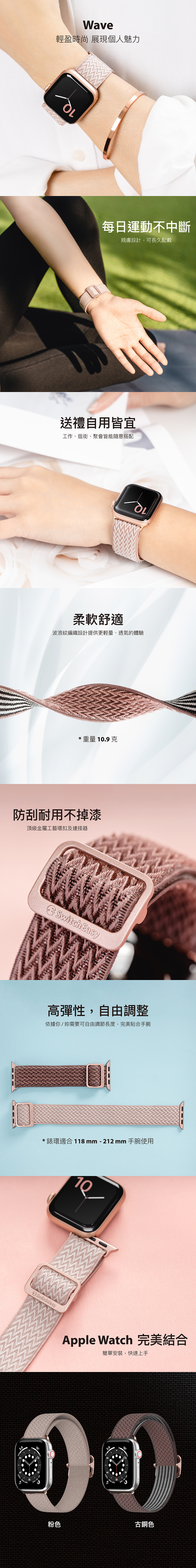 Wave輕盈時尚 展現個人魅力每日運動不中斷親膚設計,可長久配戴送禮自用皆宜工作、逛街、聚會皆能隨意搭配柔軟舒適波浪紋編織設計提供更輕量、透氣的體驗* 重量 .9克防刮耐用不掉漆頂級金屬工藝環扣及連接器Switch Easy高彈性,自由調整依據你妳需要可自由調節長度,完美貼合手腕*錶環適合 118 mm - 212 mm 手腕使用10/Switch EasyApple Watch 完美結合簡單安裝,快速上手12003.6COOL-DUA COOL-DUA 粉色古銅色